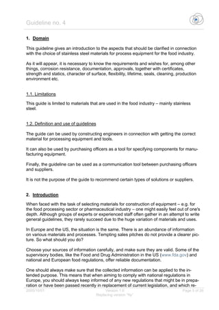 Guideline no. 4
2005/10/01 Version 1.0 Page 5 of 26
Replacing version “Ny”
1. Domain
This guideline gives an introduction to the aspects that should be clarified in connection
with the choice of stainless steel materials for process equipment for the food industry.
As it will appear, it is necessary to know the requirements and wishes for, among other
things, corrosion resistance, documentation, approvals, together with certificates,
strength and statics, character of surface, flexibility, lifetime, seals, cleaning, production
environment etc.
1.1. Limitations
This guide is limited to materials that are used in the food industry – mainly stainless
steel.
1.2. Definition and use of guidelines
The guide can be used by constructing engineers in connection with getting the correct
material for processing equipment and tools.
It can also be used by purchasing officers as a tool for specifying components for manu-
facturing equipment.
Finally, the guideline can be used as a communication tool between purchasing officers
and suppliers.
It is not the purpose of the guide to recommend certain types of solutions or suppliers.
2. Introduction
When faced with the task of selecting materials for construction of equipment – e.g. for
the food processing sector or pharmaceutical industry – one might easily feel out of one's
depth. Although groups of experts or experienced staff often gather in an attempt to write
general guidelines, they rarely succeed due to the huge variation of materials and uses.
In Europe and the US, the situation is the same. There is an abundance of information
on various materials and processes. Tempting sales pitches do not provide a clearer pic-
ture. So what should you do?
Choose your sources of information carefully, and make sure they are valid. Some of the
supervisory bodies, like the Food and Drug Administration in the US (www.fda.gov) and
national and European food regulations, offer reliable documentation.
One should always make sure that the collected information can be applied to the in-
tended purpose. This means that when aiming to comply with national regulations in
Europe, you should always keep informed of any new regulations that might be in prepa-
ration or have been passed recently in replacement of current legislation, and which re-
 
