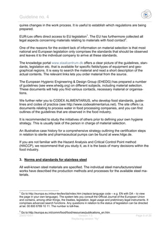 Guideline no. 4
2005/10/01 Version 1.0 Page 6 of 26
Replacing version “Ny”
quires changes in the work process. It is useful to establish which regulations are being
prepared.
EUR-Lex offers direct access to EU legislation1
. The EU has furthermore collected all
legal aspects concerning materials relating to materials with food contact2
.
One of the reasons for the evident lack of information on material selection is that most
national and European legislation only comprises the standards that should be observed
and leaves it to the individual company to arrive at these standards.
The knowledge portal www.staalcentrum.dk offers a clear picture of the guidelines, stan-
dards, legislation etc. that is available for specific fields/types of equipment and geo-
graphical regions. It is easy to search the material and read a short description of the
actual contents. The relevant links lets you order material from the source.
The European Hygienic Engineering & Design Group (EHEDG) has prepared a number
of guidelines (see www.ehedg.org) on different subjects, including material selection.
These documents will help you find various contacts, necessary material or organisa-
tions.
We further refer you to CODEX ALIMENTARIUS, who develop food standards, guide-
lines and codes of practice (see http://www.codexalimentarius.net). The site offers i.a.
documents relating to process water in food processing companies, and you can find
outlines of the guidelines that are observed in the food industry.
It is recommended to study the initiatives of others prior to defining your own hygiene
strategy. This is usually task of the person in charge of material selection.
An illustrative case history for a comprehensive strategy outlining the certification steps
in relation to sterile and pharmaceutical pumps can be found at www.hilge.de.
If you are not familiar with the Hazard Analysis and Critical Control Point method
(HACCP), we recommend that you study it, as it is the basis of many decisions within the
food industry.
3. Norms and standards for stainless steel
All well-known steel materials are specified. The individual steel manufacturers/steel
works have described the production methods and processes for the available steel ma-
terials.
1
Go to http://europa.eu.int/eur-lex/lex/da/index.htm (replace language code – e.g. EN with DA – to view
the page in your own language). The system lets you consult the Official Journal of the European Union
and contains, among other things, the treaties, legislation, legal usage and preliminary legal instruments. It
comprises advanced search functions. Any questions in relation to the status of legislation can be directed
at tel. 00 800 6789 10 11. The number is toll-free.
2
Go to http://europa.eu.int/comm/food/food/resources/publications_en.htm
 