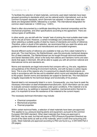 Guideline no. 4
2005/10/01 Version 1.0 Page 7 of 26
Replacing version “Ny”
To facilitate the selection of steel materials, commonly used steel materials have been
grouped according to standards which can be national and/or international, such as the
common European standards, which Denmark has adopted. In Denmark, these stan-
dards are designated DS/EN, followed by a number. The international designation for
common steel materials is 1.XXXX (e.g. 1.4301).
Steel is often documented by a certificate describing the chemical composition and the
mechanical properties, and other specifications according to the agreement. There are
various types of certificates.
In other words, you are left with the ”simple” task of picking the most suitable steel mate-
rial for the job at hand. However, a certain knowledge and understanding is required
when selecting a suitable quality of steel by means of standards and works of reference.
Therefore, when in doubt of the selection, we recommend that you seek the advice and
guidance of steel wholesalers and manufacturers and consultant engineers.
Several different works of reference are available to help you find a steel material for a
given job. The most famous, the Stahlschlüssel, uses the previously mentioned designa-
tion of steel materials. The Stahlschlüssel can be bought through technical bookstores
and Dansk Standard (DS), which is the body that collects and maintains norms and stan-
dards that apply in Denmark. DS will be able to supply you with all common national and
international norms and standards etc.
Norms and standards are legal instruments that compare with e.g. the acts, regulations
and guidelines of the Working Environment Authority, and with by-laws or police regula-
tions. This is one of the reasons why it is paramount to classify technical projects cor-
rectly in accordance with the law and to establish which norms and standards apply, prior
to the project. Danish norms and standards are subject to Danish law. The manufacturer
is legally responsible for the technical design and functionality of his product.
Special steel is not necessarily listed in a norm. Consequently, you may have to seek the
necessary information at steel wholesalers/manufacturers. Such information can be used
to evaluate corrosion-resistant properties under given conditions. If the material is to be
tooled, joined (e.g. by welding) or exposed to repetitive, mechanical and/or thermal im-
pact, it is important to know the resistance of the material to the current impact.
The necessary technical information may include:
• Chemical composition
• Mechanical properties
• Thermal properties
Within certain technical fields, a selection of steel materials have been pre-approved.
This applies to e.g. pressure-bearing plants and equipment, pursuant to the common
European EN13445 standard. Other steel materials than those pre-approved in
EN13445, may be used, but that will require a PED (Pressure Equipment Directive) ap-
proval of the steel works as well as of the materials, which is both time-consuming and
costly. Steel materials pre-approved according to PED are found e.g. in EN13445 Part 2
(55 pages).
 