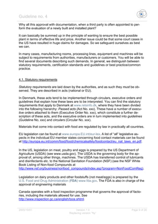 Guideline no. 4
2005/10/01 Version 1.0 Page 9 of 26
Replacing version “Ny”
Why all this approval with documentation, when a third party is often appointed to per-
form the evaluation of a newly built and installed plant?
It can basically be summed up in the principle of wanting to ensure the best possible
plant in terms of effective life and price. Another issue could be that some court cases in
the US have resulted in huge claims for damages. So we safeguard ourselves as best
we can.
In many cases, manufacturing rooms, processing lines, equipment and machines will be
subject to requirements from authorities, manufacturers or customers. You will be able to
find several documents describing such demands. In general, we distinguish between
statutory requirements, certification standards and guidelines or best practice/common
practice.
4.1. Statutory requirements
Statutory requirements are laid down by the authorities, and as such they must be ob-
served. They are described in acts (national or EU).
In Denmark, these acts tend to be implemented through circulars, executive orders and
guidelines that explain how these laws are to be interpreted. You can find the statutory
requirements that apply to Denmark at www.retsinfo.dk, where they have been divided
into the following hierarchy: Passed acts (Act No. xxx). These have a number of execu-
tive orders attached to them (Executive Order No. xxx), which constitute a further de-
scription of these acts, and the executive orders are in turn implemented into guidelines
(Guideline No. xxx) and circulars (Circular No. xxx).
Materials that come into contact with food are regulated by law in practically all countries.
EU legislation can be found at www.europa.EU.int/eur-lex. A list of “all” legislative as-
pects in the individual EU member states concerning food contact materials can be found
at http://europa.eu.int/comm/food/food/chemicalsafety/foodcontact/eu_nat_laws_en.pdf.
In the US, legislation on meat, poultry and eggs is prepared by the US Department of
Agriculture (USDA) (see www.usda.gov). The USDA is the governing body for the ap-
proval of, among other things, machines. The USDA has transferred control of lubricants
and disinfectants etc. to the National Sanitation Foundation (NSF) (see the NSF White
Book Listing of Non-food Compounds at
http://www.nsf.org/business/nonfood_compounds/index.asp?program=NonFoodComReg).
Legislation on dairy products and other foodstuffs (not meat/eggs) is prepared by the
U.S. Food and Drug Administration (FDA) www.fda.gov. The FDA is also in charge of the
approval of engineering materials
Canada operates with a food inspection programme that governs the approval of facto-
ries, including the materials allowed for use. See
http://www.inspection.gc.ca/english/toce.shtml.
 