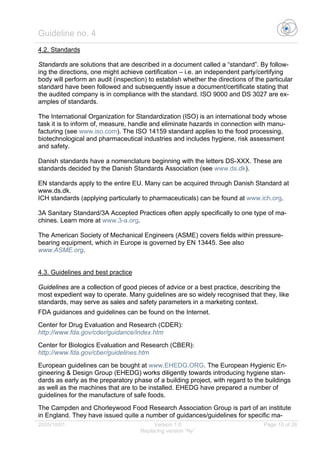 Guideline no. 4
2005/10/01 Version 1.0 Page 10 of 26
Replacing version “Ny”
4.2. Standards
Standards are solutions that are described in a document called a “standard”. By follow-
ing the directions, one might achieve certification – i.e. an independent party/certifying
body will perform an audit (inspection) to establish whether the directions of the particular
standard have been followed and subsequently issue a document/certificate stating that
the audited company is in compliance with the standard. ISO 9000 and DS 3027 are ex-
amples of standards.
The International Organization for Standardization (ISO) is an international body whose
task it is to inform of, measure, handle and eliminate hazards in connection with manu-
facturing (see www.iso.com). The ISO 14159 standard applies to the food processing,
biotechnological and pharmaceutical industries and includes hygiene, risk assessment
and safety.
Danish standards have a nomenclature beginning with the letters DS-XXX. These are
standards decided by the Danish Standards Association (see www.ds.dk).
EN standards apply to the entire EU. Many can be acquired through Danish Standard at
www.ds.dk.
ICH standards (applying particularly to pharmaceuticals) can be found at www.ich.org.
3A Sanitary Standard/3A Accepted Practices often apply specifically to one type of ma-
chines. Learn more at www.3-a.org.
The American Society of Mechanical Engineers (ASME) covers fields within pressure-
bearing equipment, which in Europe is governed by EN 13445. See also
www.ASME.org.
4.3. Guidelines and best practice
Guidelines are a collection of good pieces of advice or a best practice, describing the
most expedient way to operate. Many guidelines are so widely recognised that they, like
standards, may serve as sales and safety parameters in a marketing context.
FDA guidances and guidelines can be found on the Internet.
Center for Drug Evaluation and Research (CDER):
http://www.fda.gov/cder/guidance/index.htm
Center for Biologics Evaluation and Research (CBER):
http://www.fda.gov/cber/guidelines.htm
European guidelines can be bought at www.EHEDG.ORG. The European Hygienic En-
gineering & Design Group (EHEDG) works diligently towards introducing hygiene stan-
dards as early as the preparatory phase of a building project, with regard to the buildings
as well as the machines that are to be installed. EHEDG have prepared a number of
guidelines for the manufacture of safe foods.
The Campden and Chorleywood Food Research Association Group is part of an institute
in England. They have issued quite a number of guidances/guidelines for specific ma-
 