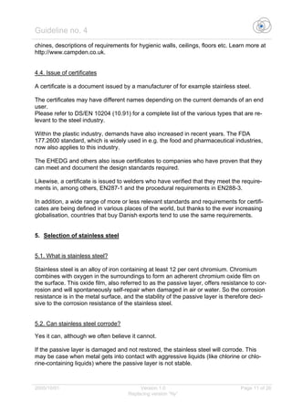 Guideline no. 4
2005/10/01 Version 1.0 Page 11 of 26
Replacing version “Ny”
chines, descriptions of requirements for hygienic walls, ceilings, floors etc. Learn more at
http://www.campden.co.uk.
4.4. Issue of certificates
A certificate is a document issued by a manufacturer of for example stainless steel.
The certificates may have different names depending on the current demands of an end
user.
Please refer to DS/EN 10204 (10.91) for a complete list of the various types that are re-
levant to the steel industry.
Within the plastic industry, demands have also increased in recent years. The FDA
177.2600 standard, which is widely used in e.g. the food and pharmaceutical industries,
now also applies to this industry.
The EHEDG and others also issue certificates to companies who have proven that they
can meet and document the design standards required.
Likewise, a certificate is issued to welders who have verified that they meet the require-
ments in, among others, EN287-1 and the procedural requirements in EN288-3.
In addition, a wide range of more or less relevant standards and requirements for certifi-
cates are being defined in various places of the world, but thanks to the ever increasing
globalisation, countries that buy Danish exports tend to use the same requirements.
5. Selection of stainless steel
5.1. What is stainless steel?
Stainless steel is an alloy of iron containing at least 12 per cent chromium. Chromium
combines with oxygen in the surroundings to form an adherent chromium oxide film on
the surface. This oxide film, also referred to as the passive layer, offers resistance to cor-
rosion and will spontaneously self-repair when damaged in air or water. So the corrosion
resistance is in the metal surface, and the stability of the passive layer is therefore deci-
sive to the corrosion resistance of the stainless steel.
5.2. Can stainless steel corrode?
Yes it can, although we often believe it cannot.
If the passive layer is damaged and not restored, the stainless steel will corrode. This
may be case when metal gets into contact with aggressive liquids (like chlorine or chlo-
rine-containing liquids) where the passive layer is not stable.
 