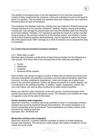 Guideline no. 4
2005/10/01 Version 1.0 Page 12 of 26
Replacing version “Ny”
The stability of the passive layer is not only dependent on the chemical composition
(content of alloy constituents like chromium, nickel and molybdenum) and on the liquid to
which it is exposed. The processes that stainless steel may undergo from raw material to
finished product are also of importance.
The processes that stainless steel may undergo from raw material to finished product are
of great importance to the corrosion resistance. Welding, shaping, honing and handling
in production may damage the passive layer and make the stainless steel more sensitive
to corrosion attacks. Therefore, it is important to estimate the result of a certain manufac-
turing process on the corrosion resistance of the finished product, and whether a subse-
quent surface finishing (pickling, electropolishing) may be required to restore the proper-
ties of the passive layer. Often, damage as a result of corrosion occurs because this step
is overlooked.
5.3. Factors that are important to corrosion resistance
5.3.1. Which alloy is used?
Stainless steel comprises a whole family of alloys that are divided into the following four
main groups, all of which refer to the microstructure of the metal (see also table 2):
• Ferritic
• Martensitic
• Austenitic
• Austenitic-ferritic (duplex)
Each of these main groups contains a number of alloys that are defined according to the
chemical composition and specified in European and international standards. Apart from
chromium, the alloy constituents molybdenum, nickel and nitrogen are of great impor-
tance to the corrosion resistance. Carbon will always be present to a certain degree, and
it is important to the welding properties. In addition, copper, manganese, sulphur, tita-
nium and niobium are used as alloy constituents to obtain certain properties.
Below, you will find a short introduction to the main groups, including examples of fre-
quently used alloys with their international names. The indication as to whether the metal
is magnetic is only for the sake of information.
Ferritic stainless steel (magnetic):
Apart from chromium, it contains only small quantities of nickel. Is moderately corrosion-
resistant and cannot be hardened through heat treatment. The impact resistance is re-
duced considerably at low temperatures. Typical applications are cutlery, kitchen sinks
and drums for washing machines.
Examples: EN 1.4016/AISI 430
Martensitic stainless steel (magnetic):
Apart from chromium, it contains sufficient quantities of carbon to enable hardening
through heat treatment. This will ensure a high strength that makes it suitable for knives,
motors and pump shafts.
 