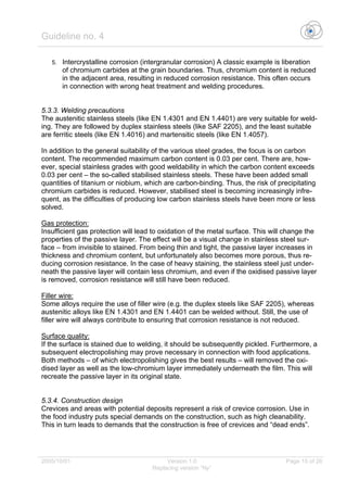 Guideline no. 4
2005/10/01 Version 1.0 Page 15 of 26
Replacing version “Ny”
5. Intercrystalline corrosion (intergranular corrosion) A classic example is liberation
of chromium carbides at the grain boundaries. Thus, chromium content is reduced
in the adjacent area, resulting in reduced corrosion resistance. This often occurs
in connection with wrong heat treatment and welding procedures.
5.3.3. Welding precautions
The austenitic stainless steels (like EN 1.4301 and EN 1.4401) are very suitable for weld-
ing. They are followed by duplex stainless steels (like SAF 2205), and the least suitable
are ferritic steels (like EN 1.4016) and martensitic steels (like EN 1.4057).
In addition to the general suitability of the various steel grades, the focus is on carbon
content. The recommended maximum carbon content is 0.03 per cent. There are, how-
ever, special stainless grades with good weldability in which the carbon content exceeds
0.03 per cent – the so-called stabilised stainless steels. These have been added small
quantities of titanium or niobium, which are carbon-binding. Thus, the risk of precipitating
chromium carbides is reduced. However, stabilised steel is becoming increasingly infre-
quent, as the difficulties of producing low carbon stainless steels have been more or less
solved.
Gas protection:
Insufficient gas protection will lead to oxidation of the metal surface. This will change the
properties of the passive layer. The effect will be a visual change in stainless steel sur-
face – from invisible to stained. From being thin and tight, the passive layer increases in
thickness and chromium content, but unfortunately also becomes more porous, thus re-
ducing corrosion resistance. In the case of heavy staining, the stainless steel just under-
neath the passive layer will contain less chromium, and even if the oxidised passive layer
is removed, corrosion resistance will still have been reduced.
Filler wire:
Some alloys require the use of filler wire (e.g. the duplex steels like SAF 2205), whereas
austenitic alloys like EN 1.4301 and EN 1.4401 can be welded without. Still, the use of
filler wire will always contribute to ensuring that corrosion resistance is not reduced.
Surface quality:
If the surface is stained due to welding, it should be subsequently pickled. Furthermore, a
subsequent electropolishing may prove necessary in connection with food applications.
Both methods – of which electropolishing gives the best results – will removed the oxi-
dised layer as well as the low-chromium layer immediately underneath the film. This will
recreate the passive layer in its original state.
5.3.4. Construction design
Crevices and areas with potential deposits represent a risk of crevice corrosion. Use in
the food industry puts special demands on the construction, such as high cleanability.
This in turn leads to demands that the construction is free of crevices and “dead ends”.
 