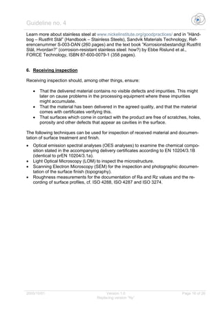 Guideline no. 4
2005/10/01 Version 1.0 Page 16 of 26
Replacing version “Ny”
Learn more about stainless steel at www.nickelinstitute.org/goodpractices/ and in ”Hånd-
bog – Rustfrit Stål” (Handbook – Stainless Steels), Sandvik Materials Technology, Ref-
erencenummer S-003-DAN (260 pages) and the text book ”Korrosionsbestandigt Rustfrit
Stål, Hvordan?” (corrosion-resistant stainless steel: how?) by Ebbe Rislund et al.,
FORCE Technology, ISBN 87-600-0079-1 (358 pages).
6. Receiving inspection
Receiving inspection should, among other things, ensure:
• That the delivered material contains no visible defects and impurities. This might
later on cause problems in the processing equipment where these impurities
might accumulate.
• That the material has been delivered in the agreed quality, and that the material
comes with certificates verifying this.
• That surfaces which come in contact with the product are free of scratches, holes,
porosity and other defects that appear as cavities in the surface.
The following techniques can be used for inspection of received material and documen-
tation of surface treatment and finish.
• Optical emission spectral analyses (OES analyses) to examine the chemical compo-
sition stated in the accompanying delivery certificates according to EN 10204/3.1B
(identical to prEN 10204/3.1a).
• Light Optical Microscopy (LOM) to inspect the microstructure.
• Scanning Electron Microscopy (SEM) for the inspection and photographic documen-
tation of the surface finish (topography).
• Roughness measurements for the documentation of Ra and Rz values and the re-
cording of surface profiles, cf. ISO 4288, ISO 4287 and ISO 3274.
 