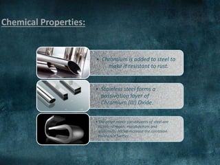 Chemical Properties:
• Chromium is added to steel to
make it resistant to rust.
• Stainless steel forms a
passivation layer of
Chromium (III) Oxide.
•The other minor constituents of steel are
nickel, nitrogen, molybdenum and
aluminum. Nickel increase the corrosion
resistance further.
 