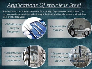 Applications Of stainless Steel
Stainless steel is an attractive material for a variety of applications, usually due to the
corrosion resistance and strength. Amongst the fields which make great use of stainless
steel are the following:
I. Medical and Surgery Equipment:
Medical and
Surgery
Equipment
Automotive
Industry
Chemical and
Petrochemical
Industry
Architecture,
building and
construction
 
