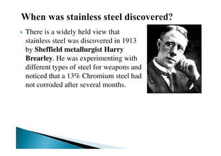 There is a widely held view that
stainless steel was discovered in 1913
by Sheffield metallurgist Harry
Brearley. He was experimenting with
different types of steel for weapons and
noticed that a 13% Chromium steel had
not corroded after several months.
 