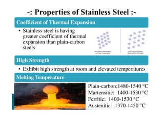 Coefficient of Thermal Expansion
• Stainless steel is having
greater coefficient of thermal
expansion than plain-carbon
steels
High Strength
• Exhibit high strength at room and elevated temperatures
Melting Temperature
Plain-carbon:1480-1540 °C
Martensitic: 1400-1530 °C
Ferritic: 1400-1530 °C
Austenitic: 1370-1450 °C
 