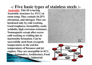 Austenitic: This SS is having
Austenitic structure (i.e. FCC) at
room temp. They contain 16-25%
chromium, and nitrogen. They are
hardened only by cold working.
Good toughness, formability, easily
weldable, high corrosion resistance.
Nonmagnetic except after excess
cold working or welding due to
martensitic formation. Can be
successfully used from cryogenic
temperatures to the red-hot
temperatures of furnaces and jet
engines. They are susceptible to SCC.
App.: Automotive, Architecture, Food
and beverage equip., Industrial
equip.
 