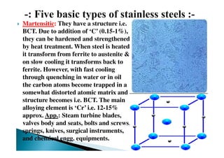 Martensitic: They have a structure i.e.
BCT. Due to addition of ‘C’ (0.15-1%),
they can be hardened and strengthened
by heat treatment. When steel is heated
it transform from ferrite to austenite &
on slow cooling it transforms back to
ferrite. However, with fast cooling
through quenching in water or in oil
the carbon atoms become trapped in a
somewhat distorted atomic matrix and
structure becomes i.e. BCT. The main
alloying element is ‘Cr’ i.e. 12-15%
approx. App.: Steam turbine blades,
valves body and seats, bolts and screws,
springs, knives, surgical instruments,
and chemical engg. equipments.
 
