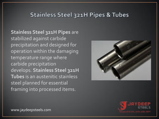Stainless Steel 321H Pipes are
stabilized against carbide
precipitation and designed for
operation within the damaging
temperature range where
carbide precipitation
develops. Stainless Steel 321H
Tubes is an austenitic stainless
steel planned for essential
framing into processed items.
www.jaydeepsteels.com
 