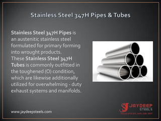 Stainless Steel 347H Pipes is
an austenitic stainless steel
formulated for primary forming
into wrought products.
These Stainless Steel 347H
Tubes is commonly outfitted in
the toughened (O) condition,
which are likewise additionally
utilized for overwhelming - duty
exhaust systems and manifolds.
www.jaydeepsteels.com
 