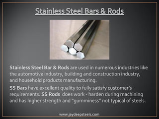 Stainless Steel Bar & Rods are used in numerous industries like
the automotive industry, building and construction industry,
and household products manufacturing.
SS Bars have excellent quality to fully satisfy customer’s
requirements. SS Rods does work - harden during machining
and has higher strength and “gumminess” not typical of steels.
www.jaydeepsteels.com
 