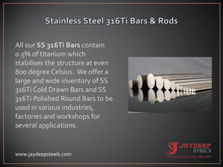 All our SS 316Ti Bars contain
0.5% of titanium which
stabilises the structure at even
800 degree Celsius. We offer a
large and wide inventory of SS
316Ti Cold Drawn Bars and SS
316Ti Polished Round Bars to be
used in various industries,
factories and workshops for
several applications.
www.jaydeepsteels.com
 