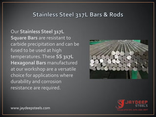 Our Stainless Steel 317L
Square Bars are resistant to
carbide precipitation and can be
fused to be used at high
temperatures.These SS 317L
Hexagonal Bars manufactured
at our workshop are a versatile
choice for applications where
durability and corrosion
resistance are required.
www.jaydeepsteels.com
 