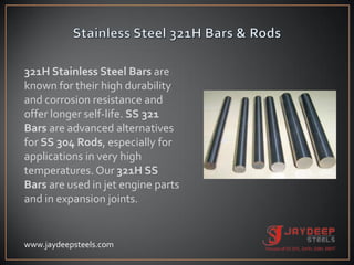 321H Stainless Steel Bars are
known for their high durability
and corrosion resistance and
offer longer self-life. SS 321
Bars are advanced alternatives
for SS 304 Rods, especially for
applications in very high
temperatures. Our 321H SS
Bars are used in jet engine parts
and in expansion joints.
www.jaydeepsteels.com
 