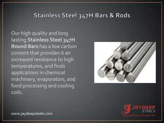 Our high quality and long
lasting Stainless Steel 347H
Round Bars has a low carbon
content that provides it an
increased resistance to high
temperatures, and finds
applications in chemical
machinery, evaporators, and
food processing and cooling
coils.
www.jaydeepsteels.com
 