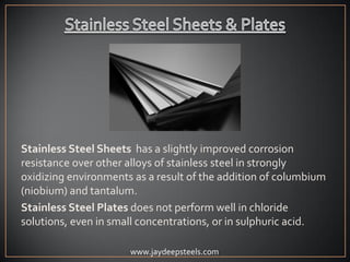 Stainless Steel Sheets has a slightly improved corrosion
resistance over other alloys of stainless steel in strongly
oxidizing environments as a result of the addition of columbium
(niobium) and tantalum.
Stainless Steel Plates does not perform well in chloride
solutions, even in small concentrations, or in sulphuric acid.
www.jaydeepsteels.com
 