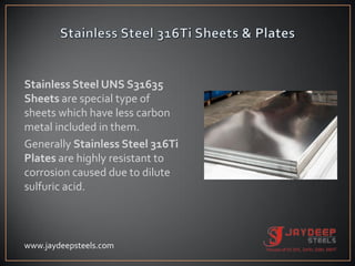 Stainless Steel UNS S31635
Sheets are special type of
sheets which have less carbon
metal included in them.
Generally Stainless Steel 316Ti
Plates are highly resistant to
corrosion caused due to dilute
sulfuric acid.
www.jaydeepsteels.com
 