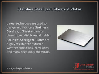Latest techniques are used to
design and fabricate Stainless
Steel 317L Sheets to make
them more reliable and durable.
Stainless Steel 317L Plates are
highly resistant to extreme
weather conditions, corrosions,
and many hazardous chemicals.
www.jaydeepsteels.com
 