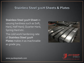 Stainless Steel 321H Sheet in
varying hardness such as Soft,
Hard, Half Hard, Quarter Hard,
Spring Hard etc.
The cold work hardening rate
of Stainless Steel 321H
Plates makes it as machinable
as grade 304.
www.jaydeepsteels.com
 
