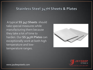 A typical SS 347 Sheets should
take special measures while
manufacturing them because
they take a lot of time to
harden. Our SS 347H Plates can
exceptionally work at both high
temperature and low-
temperature ranges.
www.jaydeepsteels.com
 