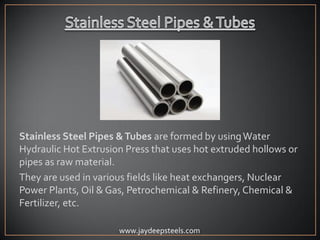 Stainless Steel Pipes &Tubes are formed by usingWater
Hydraulic Hot Extrusion Press that uses hot extruded hollows or
pipes as raw material.
They are used in various fields like heat exchangers, Nuclear
Power Plants, Oil & Gas, Petrochemical & Refinery, Chemical &
Fertilizer, etc.
www.jaydeepsteels.com
 