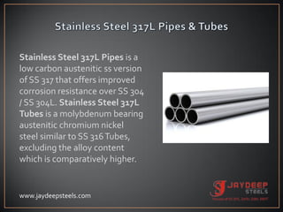 Stainless Steel 317L Pipes is a
low carbon austenitic ss version
of SS 317 that offers improved
corrosion resistance over SS 304
/ SS 304L. Stainless Steel 317L
Tubes is a molybdenum bearing
austenitic chromium nickel
steel similar to SS 316Tubes,
excluding the alloy content
which is comparatively higher.
www.jaydeepsteels.com
 