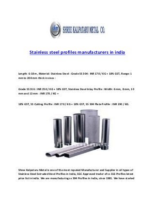 Stainless steel profiles manufacturers in india
Length: 6-18 m, Material: Stainless Steel : Grade SS 304 : INR 170 / KG + 18% GST, Range: 1
mm to 200 mm thick in sizes :
Grade SS 316 : INR 250 / KG + 18% GST, Stainless Steel Inlay Profile : Width: 6 mm, 8 mm, 10
mm and 12 mm : INR 170 / KG +
18% GST, SS Cutting Profile : INR 170 / KG + 18% GST, SS 304 Plate Profile : INR 190 / KG.
Shree Kalpataru Metal is one of the most reputed Manufacturer and Supplier in all types of
Stainless Steel Extruded Steel Profiles in India, SGC Approved trader of ss 316 Profiles latest
price list in india. We are manufacturing ss 304 Profiles in India, since 1981. We have started
 