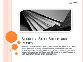 STAINLESS STEEL SHEETS AND
PLATES
Stainless steel sheet and plates have various versatile uses. Steel
plates are used in many industries such as construction, food
service applications, transportation, chemical, marine. Chromium
gives stainless steel it uniqueness. 304 steel gets its shine due to
high level of chromium and nickel content.
 