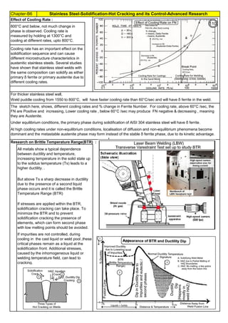 Chapter-B6 Stainless Steel-Solidification-Hot Cracking and its Control-Advanced Research
By JGC Annamalai
Effect of Cooling Rate :
Research on Brittle Temperature Range(BTR) :
If impurities are not controlled, during
cooling in the cast liquid or weld pool ,these
critical phases remain as a liquid at the
solidification front. Additional stresses,
caused by the inhomogeneous liquid or
welding temperature field, can lead to
cracking.
At high cooling rates under non-equilibrium conditions, localisation of diffusion and non-equilibrium phenomena become
dominant and the metastable austenite phase may form instead of the stable δ ferrite phase, due to its kinetic advantage.
Under equilibrium conditions, the primary phase during solidification of AISI 304 stainless steel will have δ ferrite.
The sketch here, shows, different cooling rates and % change in Ferrite Number. For cooling rate, above 60°C /sec, the
FN are Positive and increasing, Lower cooling rate , below 60°C /sec may produce FN negative & decreasing , meaning
they are Austenite.
All metals show a typical dependence
between ductility and temperature,
increasing temperature in the solid state up
to the solidus temperature (Ts) leads to a
higher ductility. .
But above Ts a sharp decrease in ductility
due to the presence of a second liquid
phase occurs and it is called the Brittle
Temperature Range (BTR)
If stresses are applied within the BTR,
solidification cracking can take place. To
minimize the BTR and to prevent
solidification cracking the presence of
elements, which can form second phase
with low melting points should be avoided.
Cooling rate has an important effect on the
solidification sequence and can cause
different microstructure characteristics in
austenitic stainless steels. Several studies
have shown that stainless steel welds with
the same composition can solidify as either
primary δ ferrite or primary austenite due to
different cooling rates.
800°C and below, not much change in
phase is observed. Cooling rate is
measured by holding at 1300°C and
cooling at different rates, upto 800°C.
For thicker stainless steel wall,
Weld puddle cooling from 1550 to 800°C, will have faster cooling rate than 60°C/sec and will have δ ferrite in the weld.
110
 
