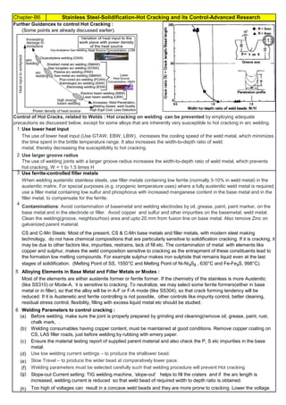 Chapter-B6 Stainless Steel-Solidification-Hot Cracking and its Control-Advanced Research
By JGC Annamalai
1.
2.
3. Use ferrite-controlled filler metals
4
5 Alloying Elements in Base Metal and Filler Metals or Modes :
6
Too high of voltages can result in a concave weld beads and they are more prone to cracking. Lower the voltage
(Some points are already discussed earlier).
Further Guidances to control Hot Cracking :
Use low welding current settings – to produce the shallower bead.
Slow Travel – to produce the wider bead at comparatively lower pace.
Welding parameters must be selected carefully such that welding procedure will prevent Hot cracking
Slope-out Current setting: TIG welding machine, ‘slope-out’ helps to fill the craters and if the arc length is
increased, welding current is reduced so that weld bead of required width to depth ratio is obtained.
Welding Parameters to control cracking :
Use lower heat input
Use larger groove radius
CS and C-Mn Steels: Most of the present, CS & C-Mn base metals and filler metals, with modern steel making
technology, do not have chemical compositions that are particularly sensitive to solidification cracking. If it is cracking, it
may be due to other factors like, impurities, restrains, lack of fill etc. The contamination of metal with elements like
copper and sulphur, makes the weld composition sensitive to cracking as the entrapment of these constituents lead to
the formation low melting compounds. For example sulphur makes iron sulphide that remains liquid even at the last
stages of solidification. (Melting Point of SS, 1550°C and Melting Point of Ni-Ni3S2 , 630°C and Fe-Fe3S, 998°C).
Most of the elements are either austenite former or ferrite former. If the chemistry of the stainless is more Austenitic
(like SS310) or Mode-A, it is sensitive to cracking. To neutralize, we may select some ferrite formers(either in base
metal or in filler), so that the alloy will be in A-F or F-A mode (like SS304), so that crack forming tendency will be
reduced. If it is Austenetic and ferrite controlling is not possible, other controls like impurity control, better cleaning,
residual stress control, flexibility, filling with excess liquid metal etc should be studied.
Control of Hot Cracks, related to Welds : Hot cracking on welding can be prevented by employing adequate
precautions as discussed below, except for some alloys that are inherently very susceptible to hot cracking in arc welding.
The use of lower heat input (Use GTAW, EBW, LBW), increases the cooling speed of the weld metal, which minimizes
the time spent in the brittle temperature range. It also increases the width-to-depth ratio of weld.
metal, thereby decreasing the susceptibility to hot cracking.
The use of welding joints with a larger groove radius increases the width-to-depth ratio of weld metal, which prevents
hot cracking, W = 1 to 1.5 times H
When welding austenitic stainless steels, use filler metals containing low ferrite (normally 3-10% in weld metal) in the
austenitic matrix. For special purposes (e.g. cryogenic temperature uses) where a fully austenitic weld metal is required,
use a filler metal containing low sulfur and phosphorus with increased manganese content in the base metal and in the
filler metal, to compensate for the ferrite.
Contaminations: Avoid contamination of basemetal and welding electrodes by oil, grease, paint, paint marker, on the
base metal and in the electrode or filler. Avoid copper and sulfur and other impurities on the basemetal, weld metal.
Clean the welding(groove, neighbourhoo) area and upto 20 mm from fusion line on base metal. Also remove Zinc on
galvanized parent material.
Ensure the material testing report of supplied parent material and also check the P, S etc impurities in the base
metal.
Welding consumables having copper content, must be maintained at good conditions. Remove copper coating on
CS, LAS filler roads, just before welding by rubbing with emery paper.
•
Before welding, make sure the joint is properly prepared by grinding and cleaning(remove oil, grease, paint, rust,
chalk mark, .
(h)
(g)
(f)
(e)
(d)
(c)
(b)
(a)
113
 