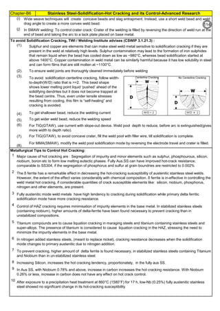 Chapter-B6 Stainless Steel-Solidification-Hot Cracking and its Control-Advanced Research
By JGC Annamalai
To avoid Solidification Cracking, TWI / Welding Institute advises (CSWIP 3.1.21.3) :
(1).
(2).
(3).
(4).
(5).
(6).
(7).
(8).
Metallurgical Tips to Control Hot Cracking:
1
2
3
4
5
6
7
8
9
10
Wide weave techniques will create concave beads and slag entrapment. Instead, use a short weld bead and weld
drag angle to create a more convex weld bead.
For TIG(GTAW), to avoid concave crater, fill the weld pool with filler wire, till solidification is complete.
Sulphur and copper are elements that can make steel weld metal sensitive to solidification cracking if they are
present in the weld at relatively high levels. Sulphur contamination may lead to the formation of iron sulphides
that remain liquid when the bead has cooled down as low as ~980°C, whereas bead solidification started at
above 1400°C. Copper contamination in weld metal can be similarly harmful because it has low solubility in steel
and can form films that are still molten at ~1100°C.
Increasing Silicon, increases the hot cracking tendency, proportionately, in the fully aus SS.
In Aus SS, with Niobium 0.78% and above, increase in carbon increases the hot cracking resistance. With Niobium
0.26% or less, increase in carbon does not have any effect on hot crack control.
After exposure to a precipitation heat treatment at 860°C (1580°F) for 17 h, low-Nb (0.25%) fully austenitic stainless
steel showed no significant change in its hot-cracking susceptibility
For MMA(SMAW), modify the weld pool solidification mode by reversing the electrode travel and crater is filled.
Major cause of hot cracking are : Segregation of impurity and minor elements such as sulphur, phosphourous, silicon,
niobium, boron etc to form low melting eutectic phases. Fully Aus.SS can have improved hot-crack resistance,
comparable to SS304, if the segregation of phosphorus and sulfur at grain boundries are restricted to 0.002%
The δ ferrite has a remarkable effect in decreasing the hot-cracking susceptibility of austenitic stainless steel welds.
However, the extent of the effect varies considerably with chemical composition. δ ferrite is in-effective in controlling the
weld metal hot cracking, if considerable quantities of crack susceptible elements like: silicon, niobium, phosphorus,
nitrogen and other elements, are present.
Fully austenitic mode weld metals have high tendency to cracking during solidification while primary delta ferritic
solidification mode have more cracking resistance.
Control of HAZ cracking requires minimisation of impurity elements in the base metal. In stabilized stainless steels
(containing niobium), higher amounts of delta-ferrite have been found necessary to prevent cracking than in
unstabilized compositions.
Titanium compounds are to cause liquation cracking in maraging steels and titanium containing stainless steels and
super-alloys. The presence of titanium is considered to cause liquation cracking in the HAZ, stressing the need to
minimize the impurity elements in the base metal.
In nitrogen added stainless steels, (meant to replace nickel), cracking resistance decreases when the solidification
mode changes to primary austenitic due to nitrogen addition.
To prevent cracking, higher amount of delta ferrite is found necessary, in stabilized stainless steels containing Titanium
and Niobium than in un-stabilized stainless steel.
To ensure weld joints are thoroughly cleaned immediately before welding
To avoid solidification centerline cracking, follow width-
to-depth(W/D) ratio that is >>2. This bead shape
shows lower melting point liquid ‘pushed’ ahead of the
solidifying dendrites but it does not become trapped at
the bead centre. Thus, even under tensile stresses
resulting from cooling, this film is “self-healing” and
cracking is avoided.
To get shallower bead, reduce the welding current
To get wider weld bead, reduce the welding speed
For TIG(GTAW), use current with slope-out device. Weld pool depth to reduce, before arc is extinguished(gives
more width to depth ratio).
(j)
(i)
In SMAW welding: To control crater crack: Crater of the welding is filled by reversing the direction of weld run at the
end of bead and taking the arc to a tack plate placed on base metal.
114
 