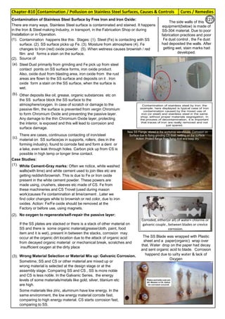 Chapter-B10 Cures / RemediesContamination / Pollusion on Stainless Steel Surfaces, Causes & Controls
By JGC Annamalai
Use Handtools,
made from Stainless
Steel. If the SS tools are
used on carbon steel,
please clean the tool,
for steel dust etc,
before use on SS
Use Handtools,
made from SS. If SS
tools are used on CS
please clean the tool
for the steel dust etc,
before using on SS
(1).
(2).
(a).
(b).
(c).
Case Studies:
(1).
(2). No oxygen to regenerate/self-repair the passive layer:
(3). Wrong Material Selection or Material Mix up: Galvanic Corrosion.
Source of
Contamination:
White Cement-Gray marks: Often we notice, white washed
walls(with lime) and white cement used to join tiles etc are
getting reddish/brownish. This is due to Fe or Iron oxide
present in the white cement powder. These powers are
made using, crushers, sleeves etc made of CS. Fe from
these machineries and CS Trovel (used during mason
work)causes Fe contamination at lime/cement . Later we
find color changes white to brownish or red color, due to iron
oxides. Action: Fe/Fe oxide should be removed at the
Factory or before use, using magnets.
If the SS plates are stacked or there is a stack of other material on
SS and there is some organic material(grease/cloth, paint, food
item and it is wet), present in between the stacks, corrosion may
occur at the organic dirt location due to the attack of organic acid
from decayed organic material or mechanical break, scratches and
insufficient oxygen at the dirty place
Steel Dust primarily from grinding and Fe pick up from steel
contact points on SS surface forms, iron oxide product.
Also, oxide dust from blasting area, iron oxide from the rust
areas are flown to the SS surface and deposits on it . Iron
oxide form a stain on the SS surface, when the surface is
wet.
Other deposits like oil, grease, organic substances etc on
the SS surface block the SS surface to the
atmosphere/oxygen. In case of scratch or damage to the
passive film, the surface is prevented from vergin Chromium
to form Chromium Oxide and preventing the passive layer.
Any damage to the thin Chromium Oxide layer, protecting
the interior, is exposed and this will lead to corrosion and
surface damage.
Sometime, SS and CS or other material are mixed up or
wrong material is selected at the design stage or at the
assembly stage. Comparing SS and CS , SS is more noble
and CS is less noble. In the Galvanic Series, the energy
levels of some materials/metals like gold, silver, titanium etc
are high.
Some materials like zinc, aluminum have low energy. In the
same environment, the low energy material corrode fast,
comparing to high energy material. CS starts corrosion fast,
comparing to SS.
There are cases, continuous contacting of iron/steel
material on SS surface(as in supports, rollers, dies in the
forming industry), found to corrode fast and form a dent or
a lake, even leak through holes. Carbon pick up from CS is
possible in high temp or longer time contact.
There are many ways, Stainless Steel surface is contaminated and stained. It happens
in the Iron & Steel making Industry, in transport, in the Fabrication Shop or during
Installation or in Operation.
Contamination of Stainless Steel Surface by Free Iron and Iron Oxide:
Contamination happens like this: Stages: (1). Steel (Fe) is contacting with SS
surface. (2). SS surface picks up Fe. (3). Moisture from atmosphere (4). Fe
changes to Iron (red) oxide powder. (5). When wetness causes brownish / red
film and forms a stain on the surface.
The side walls of this
equipment(below) is made of
SS-304 material. Due to poor
fabrication practices and poor
Fe dust control , the Fe dust
had deposited the walls. After
getting wet, stain marks had
developed.
The SS Blade was wrapped with Plastic
sheet and a paper(organic) wrap over
that. Water drop on the paper had decay
and sent organic acid to blade. Corrosion
happend due to salty water & lack of
Oxygen
Contamination of stainless steel by Iron: the
example, here displayed is typical case of Iron
contamination caused by the mixed use of
iron (or steel) and stainless steel in the same
shop, without proper materials segregation. In
the process of decontamination, it is important
that traces of Iron are really removed and not
just spared.
127
 