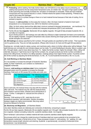 Stainless Steel - PropertiesChapter-A4
By JGC Annamalai
Ferrite Formers Cr, Si, Mo, Nb, W
Austenite Formers C, Ni, Mn, Cu, N
(g).
(h).
(4). SS Castings are always specified by ACI numbers. Wrought grades are specified by AISI number. Their equivalents
(5). Cold Working on Stainless Steels:
(6). Electricity and Magnetism, (of Stainless Steels)
Preheating, before welding: Normally Carbon Steel, over 3/4"(20mm) or low alloys require preheating, as
welding heat spread to the (far away) lower temperature area, at a faster rate. This type of high speed cooling
is like quenching and normally increases the formation of martensite or cementite. These are hard material/
compounds and may produce fissures or cracks. Preheat retards the speed of heat spreading. Preheat is also
used to drive away the Hydrogen.
In Aus SS, there is no phase change or there is no hard material formed because of fast rate of cooling. So no
preheat is required.
However, in cold countries, to drive away the moisture, often, the base material is heated to hand warm
temperature or to a temperature max. 250°C for distortion control purpose.
Ferritic SS are fully magnetic. Martensitic SS are slightly magnetic. Wrought & fully annealed Austenitic SS, is
normally non-magnetic.
Due to ferrite present in SS Castings and cold rolled Aus SS(due to slight martensitic formation) and martensitic
SS are slightly magnetic. Cryogenic temperature also causes straining and longer grains and martensitic and high
tensile strengths are observed.
It is not possible to increase the strength of Austenitic Stainless
steels, by Heat Treatments, as it contains no martensite or
negligible martensite.
Often, for thick carbon steel and low alloy steel, minimum preheat & interpass temperatures, are mentioned. For
SS304 & other Aus SS, maximum preheat and interpass temperatures (250°C) are mentioned.
However, cold working on stainless steel, forms martensite /
elangated grains and it is possible to increase the Strength,
hardness. Cold work on SS causes SS to brittle and crack, pre-
maturedly.
Castings are normally made for valves, pumps, and machinery parts, where no further rolling action will be followed. Their
wall thickness are normally thin and intricate shapes can be made. To control fluidity/liquid viscosity, Silicon is added, upto
2%. Wrought steels, used to have silicon less than 1%. Higher the ferrite number, higher the strength. Often, rolling mill
rolls fails, because of high forces due to high ferrite numbers. So, wrought products are ferrite number controlled to
reduce the rolling forces. As there is no rolling operation, Castings always have higher ferrite number. Foundries control
the ferrite number by adjusting the ferrite formers(Cr, Si, Mo , W, Ti) and Austenite formers(Ni,C, Mn, N, Cu) etc.
are for guidance only. They are not fully equivalents. (Please refer Annex-6, for Cast and Wrought SS equivalents)
Like steel, Stainless steels are relatively poor conductors of electricity, comparing to copper.
Due to cold work, the residual stress may stay with the material,
after cold work. The material may fail, with the residual stress,
and increase in service stress, stresses due to temperature or
shock. Further, % elangaton is reduced and the surface is
hardened..
Remedy : Cold working on SS , need slow & at room
temperature operation, with lubrication. Solution Annealing,
between stages are highly recommended. Also long radius
should be followed for bending
Ferritic SS are fully magnetic, Martensitic SS are slightly magnetic and Wrought fully annealed Austenitic SS, is normally
non-magnetic. Solution annealing makes the austenitic stainless steels non-magnetic.
Work hardened / cold worked or welded material will make austenitic stainless steels slightly magnetic
Any process which can change the crystal structure of stainless steel can cause austenite to be converted to the
ferromagnetic martensite or ferrite forms of iron. These processes include (1). cold working, (2). welding, (3). cold
temperature causes length reduction and straining. Austenite is spontaneously converted to martensite at low
temperatures / cryo temperatures.
The following properties
are Increasing:
The following properties
are Decreasing:
(1). Hardness (1). Ductility, % Elangation
(2). Tensile Strength (2). Corrosion Resistance
(3). Brittleness (3). Impact Strength
(4). Magnetism
14
 
