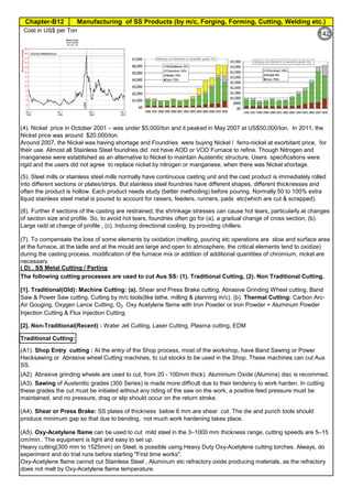 Manufacturing of SS Products (by m/c, Forging, Forming, Cutting, Welding etc.)Chapter-B12
Type 304 is forged between 2300 ºF and 1700 ºF
(1260ºC and 930 ºC) and air cooled
Some Forging Type
Forging Temperature,
ºF(ºC)
Severe reductions (ingot breakdown, roll forging,
drawing, blocking, and backward extrusion)
2300 (1260)
Moderate reductions (finish forging and upsetting) 2200 (1200)
Slight reductions (coining, restriking and end
upsetting)
2050 (1120)
By JGC Annamalai
Chipis not breaking and
havevery long helicalCoil.
Gummy
Tip
SS material, has poor heat conduction.Heat is
buildingupat the tip. Tool Tip is blunted
Duringcutting, metal flows and cold work is
happening.Materialgets hardened and
strength increased. Tool finds difficult to cut
SS
Material
( D) . SS Metal Cutting / Parting
Traditional Cutting:
(A2). Abrasive grinding wheels are used to cut, from 20 - 100mm thick). Aluminium Oxide (Alumina) disc is recommed.
(A5). Oxy-Acetylene flame can be used to cut mild steel in the 3–1000 mm thickness range, cutting speeds are 5–15
cm/min.. The equipment is light and easy to set up.
Heavy cutting(300 mm to 1525mm) on Steel, is possible using Heavy Duty Oxy-Acetylene cutting torches. Always, do
experiment and do trial runs before starting "First time works".
Oxy-Acetylene flame cannot cut Stainless Steel , Aluminum etc refractory oxide producing materials, as the refractory
does not melt by Oxy-Acetylene flame temperature.
(4). Nickel price in October 2001 – was under $5,000/ton and it peaked in May 2007 at US$50,000/ton. In 2011, the
Nickel price was around $20,000/ton.
Around 2007, the Nickel was having shortage and Foundries were buying Nickel / ferro-nickel at exorbitant price, for
their use. Almost all Stainless Steel foundries did not have AOD or VOD Furnace to refine. Though Nitrogen and
manganese were established as an alternative to Nickel to maintain Austenitic structure, Users specifications were
rigid and the users did not agree to replace nickel by nitrogen or manganese, when there was Nickel shortage.
(A3). Sawing of Austenitic grades (300 Series) is made more difficult due to their tendency to work harden. In cutting
these grades the cut must be initiated without any riding of the saw on the work, a positive feed pressure must be
maintained, and no pressure, drag or slip should occur on the return stroke.
(A4). Shear or Press Brake: SS plates of thickness below 6 mm are shear cut. The die and punch tools should
produce minimum gap so that due to bending, not much work hardening takes place.
The following cutting processes are used to cut Aus SS: (1). Traditional Cutting, (2). Non Traditional Cutting.
(5). Steel mills or stainless steel mills normally have continuous casting unit and the cast product is immediately rolled
into different sections or plates/strips. But stainless steel foundries have different shapes, different thicknesses and
often the product is hollow. Each product needs study (better methoding) before pouring. Normally 50 to 100% extra
liquid stainless steel metal is poured to account for raisers, feeders, runners, pads etc(which are cut & scrapped).
(6). Further if sections of the casting are restrained, the shrinkage stresses can cause hot tears, particularly at changes
of section size and profile. So, to avoid hot tears, foundries often go for (a). a gradual change of cross section, (b).
Large radii at change of profile , (c). Inducing directional cooling, by providing chillers.
(7). To compensate the loss of some elements by oxidation (melting, pouring etc operations are slow and surface area
at the furnace, at the ladle and at the mould are large and open to atmosphere, the critical elements tend to oxidize)
during the casting process, modification of the furnace mix or addition of additional quantities of chromium, nickel are
necessary.
[1]. Traditional(Old): Machine Cutting: (a). Shear and Press Brake cutting, Abrasive Grinding Wheel cutting, Band
Saw & Power Saw cutting, Cutting by m/c tools(like lathe, milling & planning m/c), (b). Thermal Cutting: Carbon Arc-
Air Gouging, Oxygen Lance Cutting, O2 Oxy Acetylene flame with Iron Powder or Iron Powder + Aluminum Powder
Injection Cutting & Flux Injection Cutting.
[2]. Non-Traditional(Recent) : Water Jet Cutting, Laser Cutting, Plasma cutting, EDM
(A1). Shop Entry cutting : At the entry of the Shop process, most of the workshop, have Band Sawing or Power
Hacksawing or Abrasive wheel Cutting machines, to cut stocks to be used in the Shop. These machines can cut Aus
SS.
Cost in US$ per Ton
Pg.B10.1
94
142
 