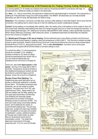 Manufacturing of SS Products (by m/c, Forging, Forming, Cutting, Welding etc.)Chapter-B12
Type 304 is forged between 2300 ºF and 1700 ºF
(1260ºC and 930 ºC) and air cooled
Some Forging Type
Forging Temperature,
ºF(ºC)
Severe reductions (ingot breakdown, roll forging,
drawing, blocking, and backward extrusion)
2300 (1260)
Moderate reductions (finish forging and upsetting) 2200 (1200)
Slight reductions (coining, restriking and end
upsetting)
2050 (1120)
By JGC Annamalai
Chipis not breaking and
havevery long helicalCoil.
Gummy
Tip
SS material, has poor heat conduction.Heat is
buildingupat the tip. Tool Tip is blunted
Duringcutting, metal flows and cold work is
happening.Materialgets hardened and
strength increased. Tool finds difficult to cut
SS
Material
(a). Heat : (1). Due to current flow, the electrode is heated and the electrode length is increased. The covered flux is
peeling off, if the electrode is long and continuously welded. The SMAW SS electordes are normally short(SS
electrodes are 300 mm long. MS electrodes are 450mm long).
Distortion: Thin members / structures normally warp, during or after welding or thermally treated. Due to poor thermal
conduction, the welding heat is used to stay at or near the welding and causes metallurgical changes.
(b). Metallurgical Changes in SS, due to heating: Chrome elements have more affinity to Carbon and Chromium
Carbide is formed during heating or welding, when the temperature is 450 to 850˚C. The Chromium carbide normally
moves to grain boundries. Passive Oxide forming Chromium is lost and sometime the chromium level crosses below
threshold limit of 10.5% Cr, along grain boundries. This is called Sensitization. Corrosion occurs at the grain
boundries and the grains fall off and this leads to corrosion pitting or crack.
To control this effect, (1). the temperature
should be controlled or (2). dwelling /
duration is limited or (3). level of Carbon
should be lowered(extra low carbon SS) or
(4). the metal and electrodes are
stabilized.(more info found on Chapter-6)
There are also brittle Sigma phase or Chi
phase , forming in the range 800 to 950˚C.
Controls: Temperature should be limited or
the dwelling time/exposure duration should
be limited to control the Sigma and Chi
phases. (more info is found on Chapter-8)
Nuclear Power Plant Welding: The
neighboring pipe spool fabrication set up
shows a critical pipe welding for a Nuclear
Power Plant. The Nuclear component pipe
assembly set up was similar to a lathe
machine. The pipes are 5" & 4" OD with
wall thickness 10mm. Base metal is SS
304 and welded with SS 308L welding rod.
The pipe spool assembly is 20 feet long.
The Welding and assembly related
informations are provided in the figure.
Welding process is automatic GTAW. The
root was made using consumable welding
insert and 8 additional thin beads, to
control limited welding heat. The joint was
argon gas purged and argon gas shielded.
After completion of root pass and another
2 stabilization passes, additional welding
of the pipe was cooled inside, by water
flow for dimentional control and for
sensitization control. The stright line
alignment requirement of the pipe
assembly was 0.75 mm over 20 ft length.
Control: During welding or immediately after welding, often, the nearby area to SS welding is force cooled to drain off
the excess heat. Stainless steel welding heat does not change the grain structure or does not change the hardness. To
avoid metallurgical damages, SS welding are not stress relieved(PWHT) after welding, unless specifically necessary.
When Stress relieving is necessary, often extrea low carbon or stabilized basemetal and electrodes are selected.
(more info is found on Chapter-10)
(2). During welding, Cr, Ni metals are oxidized at the weld arc temperature(≈5000°C) and leaves with slag. To
compensate this, additional metals are added in the electrodes.
CS Thermal Expansion = 100% CS Thermal Conduction, @100˚C=100% CS Thermal Conduction, @650˚C=100%
SS Thermal Expansion=150% SS Thermal Conduction, @100˚C=28% SS Thermal Conduction, @650˚C=66%
94
148
 