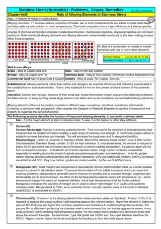 Alloy : A mixture of metals in solid solution.
Well known Alloys:
Brass - Alloy of Copper and Zinc Steel - Alloy of Iron and Carbon
Bronze - Alloy of Copper and Tin Stainless Steel - Alloy of Iron, Carbon, Chromium, Nickel, Molybdenum etc
Commercial Gold-Alloy of pure Gold & Copper Solders - Alloy of Lead, Tin, Copper, Zinc etc.
The Following sections describe the function of important alloying elements, in austenitic stainless steels
Iron - It is the major element in steel or stainless steel. % wise, it is the balace %, after alloy additions.
(1)
(2)
(3)
Interstitial: Carbon and nitrogen, because of their small size, locate themselves in open spaces (interstitial sites) between
the lattice atoms. In doing so, they create large strains in the lattice and so are considered as potential hardening elements.
Chapter-An8 Role of Alloying Elements in Stainless Steels
Alloying Elements : To improve various properties of metals, two or more metal elements are added in liquid metal stage
and stay stable as solid solution in room temperatures. Chemical composition has a major influence on a steel properties:
Change of chemical composition changes metallurgical structure, mechanical properties, physical properties and corrosion
resistance. Both intentional alloying elements and alloying elements unintentionally introduced by the steel making process
affect these properties.
Stainless Steels (Austenitic) : Problems, Causes, Remedies
Carbon (C)
Carbon-Advantages: Carbon is a strong austenite former. Pure iron cannot be hardened or strengthened by heat
treatment but the addition of carbon enables a wide range of hardness and strength. In martensitic grades carbon is
added to increase hardness and strength. This will decrease the toughness and % elangation(ductility).
Disadvantages: Carbon is unwanted in Stainless Steels. Most of the stainless steels contain, max. 0.08% carbon.
Only Martensitic Stainless Steels, contain, 0.15% for high hardness. If, in localized areas, the chrome is reduced to
below 10.5% due to the loss of chrome due to formaiton of chrome carbide precipitation, the passive layer will not
form and lead to corrosion. In Austenitic and Ferritic stainless steels, a high carbon content is undesirable,
especially for welding due to the threat of carbide precipitation(sensitization and weld decay). In ferritic grades
carbon strongly reduces both toughness and corrosion resistance. Very Low carbon SS contains, 0.03%C to reduce
sensitization and SCC. Very Low carbon grades are made possible , by the use of AOD process.
Manganese (Mn): Steel makers use manganese to deoxidize(to remove carbon) molten steel, so a small residual
amount is present in all stainless steels. To prevent the formation of iron sulfide inclusions which can cause hot
cracking problems, Manganese is generally used to improve hot ductility and to increase strength, toughness and
hardenability and to resist corrosion. Its effect on the ferrite/austenite balance varies with temperature: (a). at low
temperature mangan4 to ese is an austenite stabilizer, but at high temperatures it will be ferrite stabilizer.
Manganese increases the solubility of nitrogen and is used to obtain high nitrogen % in duplex and austenitic
stainless steels. Manganese(4 to 15%), as an austenite former, can also replace some of the nickel in stainless
steel(SS202 is substituted for SS304).
Chromium (Cr): Chromium is the alloying element that makes stainless steels as “stainless”. At least 10.5% Cr is
required to produce the unique surface / self repairing passive film (chrome oxide) . Higher the chrome % higher the
passive film thickness and higher the corrosion resistance and resistance to oxidation at high temperatures. The
passive film is effective in protecting the stainless steel in environments that can include aggressive waters, many
acids and even highly oxidizing high temperature gases. For this reason many grades have chromium levels well
above the amount. Example, the workhorse, Type 304 grade has 18%Cr and the super stainless steel has 20-
28%Cr. Higher chrome, higher the ferrite and higher the tendency to form the brittle sigma phase.
Alloying elements influence the steel’s properties in different ways, sometimes, beneficial, sometimes, detrimental.
Choosing a particular steel composition often requires the Designer or Materials Engineer to sacrifice a measure of one
property to maximize the benefit of another.
Substitutional: Alloying elements (other than carbon and nitrogen), for example chromium and nickel are incorporated in
the crystal lattice on substitutional sites. That is, they substitute for iron on the corners and face centers of the austenitic
lattice.
An alloy is a combination of metals or metals
combined with one or more other elements.
By JGC Annamalai
Alloy
191
 