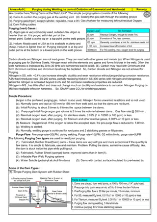 Purging during Welding, to control Oxidation of Basemetal and WeldmetalAnnex-An9 Remedy
By JGC Annamalai
We consider here,"Using Dams at the Weld Joint". The simple purging system consists of the following:
(a). Dams to contain the purging gas at the welding joint (d). Sealing the gas path through the welding groove
(b). Purging gas(Argon) supply(cylinder, regulator, hose etc)(e). Gas Analyser for measuring left-out/residual Oxygen
(c). Dam Pulling cables
Purging (Inert) Gases :
Simple Procedure:
(Argon is the preferred purging gas. Helium is also used. Nitrogen forms unwanted reactions and so not used)
(a). Normally dams are kept at 100 mm to 150 mm from weld joint, so that the dams are not burnt.
(b). Initial Purbing is about 5 times to 6 times the space between the dams.
(c). Pre-purge/Initial Purge argon gas volume is 5 times the volume between dams . Gas flow rate @ 20 l/min.,
(d). Residual oxygen level, after purging, for stainless steels, 0.01% (1 in 10000 or 100 ppm) or less
(e). Residual oxygen level, after purging, for Titanium and other reactive gases, 0.001% or 10 ppm or less
(f). Measure Oxygen level. If the oxygen is below the accepted level, the pre-purge flow is reduced to 5 lit/min.
(g). Welding is started.
(h). Normally, welding purge is continued for root pass and 2 stabilizing passes or fill passes.
Purge Flow: Pre-purge rate=20LPM, during welding, Purge rate=10LPM, O2 within limits, purge rate=5LPM
The following Purging Dam types are used for weld joint purging:
(2). Fabricated, Rubber Sheet (sponge) dams: improved dams than in item(1).
(3). Inflatable Pipe Weld Purging systems
(4). Water Soluble (polyvinyl alcohol film dams (5). Dams with contact surface Insulated for pre-heated jts
Some of the Dam Types :
(1). Simple Purging Dam System with Rubber Sheet
Carbon dioxide and Nitrogen are not inert gases. They can react with other gases and metals. (a). When Nitrogen is used
as purging gas for Stainless Steels, Nitrogen react with the elements and gases and forms Nitrides in the weld. Often the
weld hardness is increased by 20 to 30 BHN and sometimes lead to crack. (b). Carbon may react with Chromium and
form chromium carbides and chromium level may be depleted. So, Carbon dioxide and Nitrogen are not advised for
Purging.
Nitrogen in SS, with <0.4% can increase strength, ductility and wear resistance without jeopardizing corrosion resistance.
ASM had introduced new SS-200 series, partially replacing Nickel in SS-300 series with Nitrogen and Manganese.
When the nitrogen is increased beyond 0.4% and SS corrosion resistance properties are reduced.
Nitrogen in MS , has little effect and does not change much on ductility and resistance to corrosion. Nitrogen Purging on
MS has negligible effect on hardness . So, GMAW uses CO2 for shielding purpose.
(1). Fabricated, Rubber Sheet(foam) dams - these dams are very old type and more economical if the quantity is
few dams. It is simple to fabricate, use and maintain. Problem: Pulling the dams, sometime cause difficulty, like,
the dam is stuck inside the pipe while pulling out.
(1). Argon gas is very commonly used, outside USA. Argon is
heavier than air. It is purged with inlet port at the
lowest point. Outlet is at the top or a top point on the weld groove.
(2). Helium: Mostly used in USA as it is available in plenty and
cheap. Helium is lighter than air. Purging Inlet port is at top and
outlet port is at the bottom or a lowest point on the weld groove.
Oxygen Level Tint Formation
30 ppm Residual Oxygen, enough to create Tint.
50 ppm Formation of Tint, less common;
100 ppm Generally considered a limit for stainless steels tint
> 100 ppm Increased level of formation of tint
<5000ppm For TIG welding, max. oxygen level for purging
Points to check:
1. Dams are placed, from weld joints, at 100 to 150 mm; (1/4" poly hose)
2. Pre-purge is to push away air etc at 5 to 6 times the dam Volume
3. Pre-Purging Gas flow is 20 liter per minute, 10 minutes, minimum
4. For SS, measured O2 level, 0.01% (1 in 10000 or 100 ppm) or less
5. For Titanium, measured O2 level, 0.001% (1 in 100000 or 10 ppm) or less
6. Purging flow, during welding, 5 liters/minute
7. Continue purging, for 2 more stabilizing passes
195
 