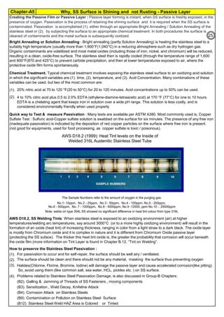 Chapter-A5 Why, SS Surface is Shining and not Rusting - Passive Layer
By JGC Annamalai
(1).
(2).
(1).
(2).
(3).
(4).
(B2). Galling & Jamming of Threads of SS Fasteners , moving components
(B3). Sensitization , Weld Decay, Knifeline Attack
(B4). Corrosion Attack on Stainless Steels
(B9). Contamination or Pollution on Stainless Steel Surface
(B12). Stainless Steel Weld HAZ Area is Colored or Tinted
Bright Annealing or Solution Annealing : Bright annealing (partly Solution Annealing) is heating the stainless steel to a
suitably high temperature (usually more than 1,900°F(1,040°C) in a reducing atmosphere such as dry hydrogen gas.
Organic contaminants are volatilized and most metal oxides (including those of iron, nickel, and chromium) will be reduced,
resulting in a clean, oxide-free surface. The stainless steel then is rapidly cooled (through the temperature range of 1,600
and 800°F(870 and 425°C) to prevent carbide precipitation, and then at lower temperatures exposed to air, where the
protective oxide film forms spontaneously.
Creating the Passive Film or Passive Layer : Passive layer forming is instant, when SS surface is freshly exposed, in the
presence of oxygen. Passivation is the process of retaining the shining surface and it is required when the SS surface is
contaminated. Passivation is accomplished (1). either through an appropriate Bright Annealing / Solution Annealing of the
stainless steel or (2). by subjecting the surface to an appropriate chemical treatment. In both procedures the surface is
cleaned of contaminants and the metal surface is subsequently oxidized.
Halides(Chlorine, Florine, Bromine, Iodine) will damage the passive layer and cause accelerated corrosion(like pitting).
So, avoid using them (like common salt, sea water, HCL, pickles etc. ) on SS surface.
Problems related to Stainless Steel Passivation Damage, is also discussed in Group-B Chapters:
4 to 10% citric acid plus 0.5 to 2.0% EDTA (ethylene-diamine-tetraacetic acid) at 170 °F (77°C) for one to 10 hours.
EDTA is a chelating agent that keeps iron in solution over a wide pH range. This solution is less costly, and is
considered environmentally friendly when used properly
Quick way to Test & measure Passivation : Many tests are available per ASTM A380. Most commonly used is, Copper
Sulfate Test : Sulfuric acid-Copper sulfate solution is swabbed on the surface for six minutes. The presence of any free iron
(inadequate passivation) is indicated by the deposition of red copper particles on the surface where free iron is present.
(not good for equipments, used for food processing, as copper sulfate is toxic / poisonous).
The surface should be clean and there should not be any material, masking the surface thus preventing oxygen
supply.
AWS D18.2, SS Welding Tints: When stainless steel is exposed to an oxidizing environment (air) at higher
temperatures/welding arc temperatures, say around 3000°C (or to a more highly oxidizing environment) will result in the
formation of an oxide (heat tint) of increasing thickness, ranging in color from a light straw to a dark black. The oxide layer
is mostly from Chromium oxide and it is complex in nature and it is different from Chromium Oxide passive layer
(protecting the SS suface). The thicker this heat tint oxide is, the greater the probability that corrosion will occur beneath
the oxide film.(more information on Tint Layer is found in Chapter B.12, “Tint on Welding”.
How to preserve the Stainless Steel Passivation :
For passivation to occur and for self-repair, the surface should be well airy / ventilated.
Chemical Treatment. Typical chemical treatment involves exposing the stainless steel surface to an oxidizing acid solution
in which the significant variables are (1). time, (2). temperature, and (3). Acid Concentration. Many combinations of these
variables can be used, but two of the most common are:
20% nitric acid at 70 to 120 °F(20 to 50°C) for 20 to 120 minutes. Acid concentrations up to 50% can be used.
25
 