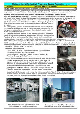 Industry / Application requiring highly polished Stainless Steel: High degree of polish is required
The term “polished” defines a range of finishes which generally are of two types, either:
(a) Satin or Grained. Satin finish in stainless steel. It is less glossy than
a polished surface, with a unidirectional (linear grained) brushed finish having
transverse Ra of about 0.5 microns. Satin Polished stainless steel is practical
in use, widely available, relatively low cost and the most commonly used.
the surface for 5-10 minutes to create a mirror-like, highly reflective finish. A benefit of No. 8 Mirror finishing is that it
improves corrosion resistance. Polishing improves appearance and consistency, make cleaning easier and aids
practicality to fabricate and repair/ blend after welding and to mask minor damage.
(b) Brightened and Mirror Polished. Mirror finishes are highly reflective and
created by polishing the stainless steel. ... The final process involves buffing
Stainless Steels (Austenitic): Problems, Causes, Remedies
Surface Finish : related terms, Roughness, Smoothness, Polished Surface
Surface Finish is important to the function of many kinds of industrial products ranging from optics to highways. Surface
roughness is a measure of the texture of a surface. Ra, is the Roughness (Average), unit is normally, µm or µinch
Stainless steel products are available in Mill finishes either cold finished or hot finished. Further processing is done for the
demanding architectural and aesthetic applications. More popular mill delivery finishes are 1D(1.5 to 7.5µm), 2D(0.4 to
1.0µm), 2B(0.1 to 0.5µm) and 2R(.05 to 0.1µm)
Why high degree of Polish is required: If the surface is rough, (a). sediments, products, dust etc will lodge/deposit on
the voids or on the shadow surfaces (of vessels, pipes etc) and start corroding (there is no oxygen for self-repairing the
damaged passive layer). (b). The deposit may decay and contaminate the product. (c). Cleaning is difficult.
(4). For maximum shining / reflection, for best aesthetic appearance, to have less
friction, to meet sanitation standards, we should have high polish, less than Ra<0.5
(3). For surgical and operation theater tools and instruments, require high polished
SS surfaces, to reduce the carry over of foreign material into the human body. SS
high polished duplicate human body parts are also embeded/implanted into the
human body for the same reason.
(2). Pharmaceutical, Fermentation, Biochemical, Food & Beverages, Surgical tools,
Dairy & Semiconductor industries etc requires high polish for the reason, given in
(1). above.
Chapter-A8 Stainless Steel Surface Finish
To achieve, Ra<0.5 µm. In practice, Ra<0.5 µm, level of roughness could most
easily be achieved by using 240 grit silicon carbide polishing belts rather than aluminium oxide abrasives
Cloth or Fiber (with abrasive paste) buffing will be used to increase the polish(Ra<0.05 µm) and to get the mirror finish.
The following machining will give,
(a). Ra, 0.5 to 0.05 µm: (1). Electro-chemical treating, (2). Barrel finishing,
(3). Electrolytic grinding, (4). Roller Burnishing.
(b). Ra<0.05 µm (1). Grinding, (2). Honing, (3). Electro polishing, (4).
Polishing, (5). Lapping, (6). Superfinishing
By JGC Annamalai
Canopy, Visitors Hall of an Office in Brussels, are
fully decorated with polished stainless steel sheets.
A metro station in Paris, uses, polished stainless steel
sheets extensively for the floor, office space etc.
35
 