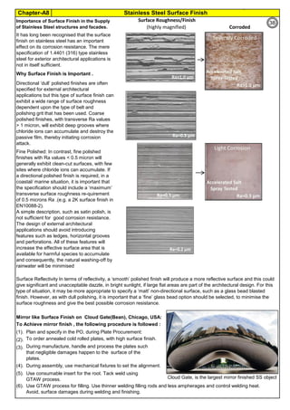 Chapter-A8 Stainless Steel Surface Finish
By JGC Annamalai
Surface Roughness/Finish
Mirror like Surface Finish on Cloud Gate(Bean), Chicago, USA:
To Achieve mirror finish , the following procedure is followed :
(1). Plan and specify in the PO, during Plate Procurement:
(2). To order annealed cold rolled plates, with high surface finish.
(3).
(4).
(5).
(6). Use GTAW process for filling. Use thinner welding filling rods and less ampherages and control welding heat.
Avoid, surface damages during welding and finishing.
Directional ‘dull’ polished finishes are often
specified for external architectural
applications but this type of surface ﬁnish can
exhibit a wide range of surface roughness
dependent upon the type of belt and
polishing grit that has been used. Coarse
polished ﬁnishes, with transverse Ra values
> 1 micron, will exhibit deep grooves where
chloride ions can accumulate and destroy the
passive film, thereby initiating corrosion
attack.
Importance of Surface Finish in the Supply
of Stainless Steel structures and facades. Corroded(highly magnified)
During manufacture, handle and process the plates such
that negligible damages happen to the surface of the
plates.
Use consumable insert for the root. Tack weld using
GTAW process.
During assembly, use mechanical fixtures to set the alignment.
Fine Polished: In contrast, fine polished
finishes with Ra values < 0.5 micron will
generally exhibit clean-cut surfaces, with few
sites where chloride ions can accumulate. If
a directional polished finish is required, in a
coastal/ marine situation, it is important that
the specification should include a ‘maximum’
transverse surface roughness re-quirement
of 0.5 microns Ra .(e.g. a 2K surface finish in
EN10088-2).
A simple description, such as satin polish, is
not sufficient for good corrosion resistance.
The design of external architectural
applications should avoid introducing
features such as ledges, horizontal grooves
and perforations. All of these features will
increase the effective surface area that is
available for harmful species to accumulate
and consequently, the natural washing-off by
rainwater will be minimised
Surface Reflectivity In terms of reflectivity, a ‘smooth’ polished ﬁnish will produce a more reflective surface and this could
give significant and unacceptable dazzle, in bright sunlight, if large ﬂat areas are part of the architectural design. For this
type of situation, it may be more appropriate to specify a ‘matt’ non-directional surface, such as a glass bead blasted
ﬁnish. However, as with dull polishing, it is important that a ‘fine’ glass bead option should be selected, to minimise the
surface roughness and give the best possible corrosion resistance.
It has long been recognised that the surface
finish on stainless steel has an important
effect on its corrosion resistance. The mere
specification of 1.4401 (316) type stainless
steel for exterior architectural applications is
not in itself sufficient.
Why Surface Finish is Important .
Cloud Gate, is the largest mirror finished SS object
38
 