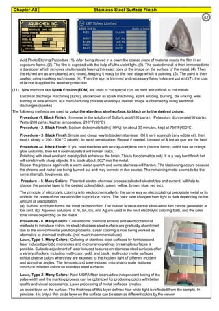 Chapter-A8 Stainless Steel Surface Finish
By JGC Annamalai
(11). New methods like Spark Erosion (EDM) are used to cut special cuts on hard and difficult to cut metals.
The following methods are used to color the stainless steel surface, to black or to the desired colors:
an oxide layer on the surface. The thickness of this layer defines how white light is reflected from the sample. In
principle, it is only a thin oxide layer on the surface can be seen as different colors by the viewer
Procedure –4. Black Finish: If you heat stainless with an oxy-acetylene torch (neutral flame) until it has an orange
glow uniformly, then let it cool naturally it will remain black.
Polishing with steel wool and metal polish enhances the finish. This is for cosmetics only. It is a very hard finish but
will scratch with sharp objects. It is black about .002" into the metal.
Repeat the process again with a warm water quench and some stainless will harden. The blackening occurs because
the chrome and nickel are being burned out and may corrode in due course. The remaining metal seems to be the
same strength, toughness, etc.
Electrical discharge machining (EDM), also known as spark machining, spark eroding, burning, die sinking, wire
burning or wire erosion, is a manufacturing process whereby a desired shape is obtained by using electrical
discharges (sparks)
Acid Photo Etching Procedure (1). After being stoved in a owen the coated piece of material needs the film in an
exposure frame. (2). The film is exposed with the help of ultra violet light. (3). The coated metal is then immersed into
a developer which removes photo resists leaving the exact copy of the image on the surface of the metal. (4). Then
the etched are as are cleaned and rinsed, keeping it ready for the next stage which is painting. (5). The paint is then
applied using masking techniques. (6). Then the sign is trimmed and necessary fixing holes are put and (7). the coat
of lachor is applied for weather protection
Procedure - 6. Many Colors: Conventional chemical erosion and electrochemical
methods to introduce colors on steel / stainless steel surface are gradually abandoned
due to the environmental pollution problems. Laser coloring is now being worked as
alternative to chemical methods. (not much in commercial use)
Laser, Type-1. Many Colors : Coloring of stainless steel surfaces by femtosecond
laser induced periodic microholes and micro/nano-gratings on sample surfaces is
possible. Suitable adjustment of laser induced features on stainless steel surfaces offer
a variety of colors, including multi-color, gold, and black. Multi-color metal surfaces
exhibit diverse colors when they are exposed to the incident light of different incident
and azimuthal angles. The femtosecond laser induced micro/nano scale features
introduce different colors on stainless steel surfaces.
Laser, Type-2. Many Colors : New MOPA fiber lasers allow independent tuning of the
pulse width and the marking process can be optimized for producing colors with better
quality and visual appearance. Laser processing of metal surfaces creates
Procdure – 5. Many Colors: Patented electro-chemical process(selected electrolytes and current) will help to
change the passive layer to the desired colors(black, green, yellow, brown, blue, red etc).
The principle of electrolytic coloring is to electrochemically (in the same way as electroplating) precipitate metal or its
oxide in the pores of the oxidation film to produce colors. The color tone changes from light to dark depending on the
amount of precipitation.
(a). Sulfuric acid bath forms the initial oxidation film. The reason is because the silver-white film can be generated at
low cost. (b). Aqueous solutions of Ni, Sn, Cu, and Ag are used in the next electrolytic coloring bath, and the color
tone varies depending on the metal.
Procedure -1. Black Finish: Immerse in the solution of Sulfuric acid(180 parts); Potassium dichromate(50 parts);
Water(200 parts); kept at temperature, 210 °F(99°C).
Procedure - 3. Black Finish:Simple and cheap way to blacken stainless: Oil it very sparingly (any edible oil), then
heat it slowly to 200 - 400 °C (slowly). to avoid sensitization. Repeat if needed. Linseed oil & hot air gun are the best.
Procedure - 2. Black Finish: Sodium dichromate bath (100%) for about 30 minutes, kept at 750°F(400°C)
42
 