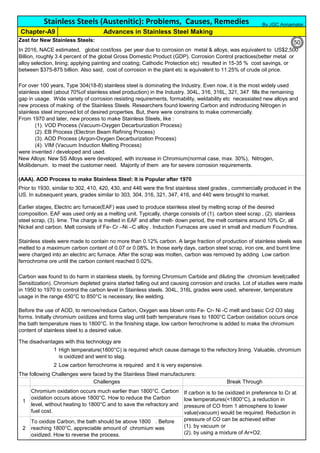 Zest for New Stainless Steels:
(AAA). AOD Process to make Stainless Steel: It is Popular after 1970
The disadvantages with this technology are
1
2 Low carbon ferrochrome is required and it is very expensive.
The following Challenges were faced by the Stainless Steel manufacturers:
In 2016, NACE estimated, global cost/loss per year due to corrosion on metal & alloys, was equivalent to US$2,500
Billion, roughly 3.4 percent of the global Gross Domestic Product (GDP). Corrosion Control practices(better metal or
alloy selection, lining; applying painting and coating; Cathodic Protection etc) resulted in 15-35 % cost savings, or
between $375-875 billion. Also said, cost of corrosion in the plant etc is equivalent to 11.25% of crude oil price.
If carbon is to be oxidized in preference to Cr at
low temperatures(<1800°C), a reduction in
pressure of CO from 1 atmosphere to lower
value(vacuum) would be required. Reduction in
pressure of CO can be achieved either
(1). by vacuum or
(2). by using a mixture of Ar+O2.
High temperature(1800°C) is required which cause damage to the refectory lining. Valuable, chromium
is oxidized and went to slag.
To oxidize Carbon, the bath should be above 1800
℃
. Before
reaching 1800°C, appreciable amount of chromium was
oxidized. How to reverse the process.
2
1
Earlier stages, Electric arc furnace(EAF) was used to produce stainless steel by melting scrap of the desired
composition. EAF was used only as a melting unit. Typically, charge consists of (1). carbon steel scrap , (2). stainless
steel scrap, (3). lime. The charge is melted in EAF and after melt- down period, the melt contains around 10% Cr, all
Nickel and carbon. Melt consists of Fe- Cr –Ni –C alloy . Induction Furnaces are used in small and medium Foundries.
Stainless Steels (Austenitic): Problems, Causes, Remedies
For over 100 years, Type 304(18-8) stainless steel is dominating the Industry. Even now, it is the most widely used
stainless steel (about 70%of stainless steel production) in the Industry. 304L, 316, 316L, 321, 347 fills the remaining
gap in usage. Wide variety of corrosion resisting requirements, formability, weldability etc necessiated new alloys and
new process of making of the Stainless Steels. Researchers found lowering Carbon and indtroducing Nitrogen in
stainless steel improved lot of desired properties. But, there were constrains to make commercially.
From 1970 and later, new process to make Stainless Steels, like :
(1). VOD Process (Vacuum-Oxygen Decarburization Process)
(2). EB Process (Electron Beam Refining Process)
(3). AOD Process (Argon-Oxygen Decarburization Process)
(4). VIM (Vacuum Induction Melting Process)
were invented / developed and used.
New Alloys: New SS Alloys were developed, with increase in Chromium(normal case, max. 30%), Nitrogen,
Molibdenum. to meet the customer need. Majority of them are for severe corrosion requirements.
Advances in Stainless Steel MakingChapter-A9
Prior to 1930, similar to 302, 410, 420, 430, and 446 were the first stainless steel grades , commercially produced in the
US. In subsequent years, grades similar to 303, 304, 316, 321, 347, 416, and 440 were brought to market.
Before the use of AOD, to remove/reduce Carbon, Oxygen was blown onto Fe- Cr- Ni -C melt and basic Cr2 O3 slag
forms. Initially chromium oxidizes and forms slag until bath temperature rises to 1800°C Carbon oxidation occurs once
the bath temperature rises to 1800°C. In the finishing stage, low carbon ferrochrome is added to make the chromium
content of stainless steel to a desired value.
Stainless steels were made to contain no more than 0.12% carbon. A large fraction of production of stainless steels was
melted to a maximum carbon content of 0.07 or 0.08%. In those early days, carbon steel scrap, iron ore, and burnt lime
were charged into an electric arc furnace. After the scrap was molten, carbon was removed by adding Low carbon
ferrochrome ore until the carbon content reached 0.02%.
Carbon was found to do harm in stainless steels, by forming Chromium Carbide and diluting the chromium level(called
Sensitization). Chromium depleted grains started falling out and causing corrosion and cracks. Lot of studies were made
in 1950 to 1970 to control the carbon level in Stainless steels. 304L, 316L grades were used, wherever, temperature
usage in the range 450°C to 850°C is necessary, like welding.
Chromium oxidation occurs much earlier than 1800°C. Carbon
oxidation occurs above 1800°C. How to reduce the Carbon
level, without heating to 1800°C and to save the refractory and
fuel cost.
Break ThroughChallenges
By JGC Annamalai
50
 