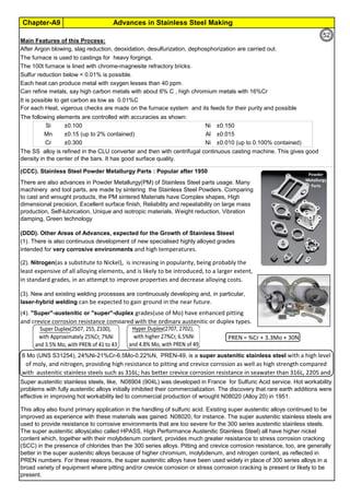 Advances in Stainless Steel MakingChapter-A9
By JGC Annamalai
Main Features of this Process:
The furnace is used to castings for heavy forgings.
The 100t furnace is lined with chrome-magnesite refractory bricks.
Sulfur reduction below < 0.01% is possible.
Each heat can produce metal with oxygen lesses than 40 ppm.
It is possible to get carbon as low as 0.01%C
The following elements are controlled with accuracies as shown:
Si ±0.100 Ni ±0.150
Mn ±0.15 (up to 2% contained) Al ±0.015
Cr ±0.300 Ni ±0.010 (up to 0.100% contained)
(CCC). Stainless Steel Powder Metallurgy Parts : Popular after 1950
(DDD). Other Areas of Advances, expected for the Growth of Stainless Steeel
Super austenitic stainless steels, like, N08904 (904L) was developed in France for Sulfuric Acid service. Hot workability
problems with fully austenitic alloys initially inhibited their commercialization. The discovery that rare earth additions were
effective in improving hot workability led to commercial production of wrought N08020 (Alloy 20) in 1951.
6 Mo (UNS S31254), 24%Ni-21%Cr-6.5Mo-0.22%N, PREN-49, is a super austenitic stainless steel with a high level
of moly, and nitrogen, providing high resistance to pitting and crevice corrosion as well as high strength compared
with austenitic stainless steels such as 316L; has better crevice corrosion resistance in seawater than 316L, 2205 and
This alloy also found primary application in the handling of sulfuric acid. Existing super austenitic alloys continued to be
improved as experience with these materials was gained. N08020, for instance. The super austenitic stainless steels are
used to provide resistance to corrosive environments that are too severe for the 300 series austenitic stainless steels.
The super austenitic alloys(also called HPASS, High Performance Austenitic Stainless Steel) all have higher nickel
content which, together with their molybdenum content, provides much greater resistance to stress corrosion cracking
(SCC) in the presence of chlorides than the 300 series alloys. Pitting and crevice corrosion resistance, too, are generally
better in the super austenitic alloys because of higher chromium, molybdenum, and nitrogen content, as reflected in
PREN numbers. For these reasons, the super austenitic alloys have been used widely in place of 300 series alloys in a
broad variety of equipment where pitting and/or crevice corrosion or stress corrosion cracking is present or likely to be
present.
There are also advances in Powder Metallurgy(PM) of Stainless Steel parts usage. Many
machinery and tool parts, are made by sintering the Stainless Steel Powders. Comparing
to cast and wrought products, the PM sintered Materials have Complex shapes, High
dimensional precision, Excellent surface finish, Reliability and repeatability on large mass
production, Self-lubrication, Unique and isotropic materials, Weight reduction, Vibration
damping, Green technology
(4). "Super"-austenitic or "super"-duplex grades(use of Mo) have enhanced pitting
and crevice corrosion resistance compared with the ordinary austenitic or duplex types.
(1). There is also continuous development of new specialised highly alloyed grades
intended for very corrosive environments and high temperatures.
(2). Nitrogen(as a substitute to Nickel), is increasing in popularity, being probably the
least expensive of all alloying elements, and is likely to be introduced, to a larger extent,
in standard grades, in an attempt to improve properties and decrease alloying costs.
(3). New and existing welding processes are continuously developing and, in particular,
laser-hybrid welding can be expected to gain ground in the near future.
For each Heat, vigerous checks are made on the furnace system and its feeds for their purity and possible
contamination.
The SS alloy is refined in the CLU converter and then with centrifugal continuous casting machine. This gives good
density in the center of the bars. It has good surface quality.
After Argon blowing, slag reduction, deoxidation, desulfurization, dephosphorization are carried out.
Can refine metals, say high carbon metals with about 6% C , high chromium metals with 16%Cr
PREN = %Cr + 3.3Mo + 30N
52
 