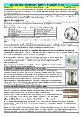 (Chapter-B1). Cold Working
Due to Cold Work :
(1). Hardness (1). % Ductility, % Elangation
(2). Tensile Strength (2). Corrosion Resistance
(3). Brittleness (3). Impact Strength
(4). Magnetism
(Chapter-B2). Galling & Jamming of Threads of SS Fasteners & moving surfaces of components
(Chapter-B5). Delta Ferrites, in Stainless Steel Welds and Base Metal
For SS, Phase Diagram, Delta Ferrite , lies around 1500°C. Some cases, it is retained in solid solution in the room
temperature and it exists as "δ" ferrite. The ferrite phase occurs when the composition is adjusted so that the austenite
phase is metastable.
Higher the Ferrite, lower the corrosion resistance in some environments (hot and oxidizing acids). It is also generally
regarded as detrimental to toughness in cryogenic service as some of the ferrites forms martensite when cooled to cryo
temperaures and also in high-temperature service where it can transform into the brittle sigma phase
During fabrication of SS material, to different shapes, cold work is applied. Atomic bonds within the crystals get stressed
and results in resistance to further deformation. Dislocations pile up along the grain boundaries.
Sensitization can be prevented by avoiding the 450 to 900°C temperature usage. Or using low
carbon SS or using Ti or Nb stabilized stainless steels or solution annealing process (by heating
to solution annealing temperature(1050°C) and quenching).
When the stainless steel material is heated, between 450 to 900°C, in the welding, heat
treatment furnances or in service, the carbon in the stainless steel will combine with Chromium
and form chromium carbide compound(M23C6). This is called sensitization. Due to loss of Cr, the
stainless steel will have no corrosion resistance. The corroded SS surface will have no bonding
with chromium carbide and will lead to crack and material failure(SCC).
Generally, stainless steel surface is resistance to mild corrosions like atmospheric corrosion and
resistance to some more chemicals. However, halide ions (like chlorine ion in HCl, saline water
) are corrosive to stainless steel. They produce pitting and crevice corrosion.
General purpose SS304, is corrosive to HCl, saline water etc. So, use other stainless steels like
SS316 and high alloy, Duplex stainless steels, SS904L, SS6Mo etc for HCl , saline water
service.
Hardness and high tensile or residual stresses can be removed / reduced by Heat treatment, at
<450°C.
(Chapter-B3). Sensitization , Weld Decay, Knife line Attack
(Chapter-B4). Corrosion Attack Specific to Stainless Steels
Stainless steel surfaces, having Cr over 10.5% will have Cr2O3 layer on the surface, about 5 nanometer thickness. This is
the passive layer which gives corrosion protection and shining to SS.
However, heat treating around 600 to 700°C will have sensitization and corrosion and so it is not recommended.
Lubrication and slow rate of press operation will reduce the cold work effect. If full recovery is requiired, solution annealing
around 1050°C and quenching will bring back to normal level(mill delivery condition).
Following properties are Increasing: Following properties are Decreasing:
Excess Cold work will lead to cracking and material failures.
When the surface is rubbed(as in case of bolting, chaining, piston work etc. the top passive layer
is peeled off and surface is exposed. If oxygen is insufficient and self-repair does not happen
immediately, the virgin surface of SS surfaces will cold weld / friciton weld and difficult to
separate the surfaces.
Cold welding can be avoided by, using low friction surfaces, using different materials, providing
oxygen to self-repair, so that passive layer will form.
Stainless steel finds wide usage in home, Hospitals, Decorations, Industry from small scale bolts-nuts to rocket engines
and equipments, due to non corrosive nature, high ductility & flexibility in fabrication, ability to withstand high temperatures
and cryogenic temperatures.
Though stainless steels has many very good properties, it is also having limitations and bounds. It is having problems
and difficulties during fabrication, welding, service related failures.
Cures / Remedies
Stainless Steels (Austenitic): Problems, Causes, Remedies
Chapter-B0 Stainless Steels, Problem - List
By JGC Annamalai
58
 