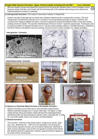 Chapter-B4a General Corrosion, Types, Control (metals including CS and SS) Cures / Remedies
By JGC Annamalai
(5).Inter-granular-Corrosion: (The subject is discussed in details, in Chapter-B3)
(6).Galvanic or Dissimilar Metal Corrosion or Bi-metallic Corrosion :
(7).General Corrosion:
This corrosion uniformly on the whole surface, mostly due to wet Air, water
tank, acid , alkali tanks etc. With not much penetration, but covering the
entire surface, general corrosion can be sometime destructive. Dissimilar of
other corrosive damages, many of them are specific to locations that interact
with whatever element is destructive. However, general corrosion happens to
the entire surface consecutively.
Galvanic Corrosion occurs when two or more dissimilar metals (having
different potential/ eneregies are in contact, elecrically. The higher or noble
metals will stay strong and weaker metals will loose the material(sacrifice).
Sacrificial anodes are good example for galvanic action. Generally SS, is noble
for most of the metals, used in the Industry, and least affected.
After the initiation process has passed the critical point for the particular stainless steel in use the shielded crevice
becomes anodic (acts like a tiny anode) with the remaining bulk of the stainless steel acting as the cathode and
traditional galvanic corrosion is underway.
Another rare type of damage that can break down stainless steel structures is intergranular corrosion. The word
“intergranular” as defined by dictionary.com is “located or occurring between granules or grains;” therefore, this
corrosive harm happens between the grains. Chromium exposed to excessive heat(430 to 850C), fuses with carbide,
creating chromium carbide. This way the material looses Chromium to form / repair the passive layer. Techniques used
to avoid the problem of intergranular attack are (1). use low-carbon stainless steel (b). controlled heating (c). Stabilizing
the SS by Titanium and Niobium and thus avoiding chromium to form carbon carbides, (d). solution annealing.
Inter-granular - Corrosion
Galvanic(two metal) - Corrosion
79
 