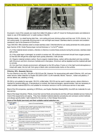 Chapter-B4a General Corrosion, Types, Control (metals including CS and SS) Cures / Remedies
By JGC Annamalai
Chlorine, HCL, Seawater Service:
At present, most of the vessels are made from killed CS plates or with UT check for finding lamination and defects &
repair or use of SS cladded and / or weld overlay or fully SS
Stainless steels, is a steel having stain free , non-rusting and ever shining surface and has over 10.5% chrome . It is
not rusting easily. It is generally shinning even in rain and light sea breeze. Stainless steel is corrosion and oxidation
resistance, due to the presence of Chromium.
Type 304(18Cr–8Ni) stainless steel is simple stainless steel. Chloride/chlorine can easily penetrate the oxide passive
layer /barrier of SS. Oxide Passive layer normal thickness is 1 to 5x10-9
meters
(3). Organic material contains carbon. Due to organic material decay, carbon will be abundant and may combine
with Chromium and form chromium Carbide and in that place, Chromium will be depleted and the material will start
to corrode.
(4). Iron dust from industry environment, will deposit on the SS surface. If rains or in the high humid atmosphere or
mixed with water, the iron will form grey or black color corrosion/oxide marks on the surface.
For dry Chlorine or dry HCL, SS-304 or SS-316 are OK. However, for aqueous(say with water) Chlorine, HCL and sea
water service, better selection is Duplex SS 2205 & 2507, Cu-Ni materials, Monel, Titanium , rubber and plastics, if
service allows use, cladding or lining.
SS-304 is not suitable for sea water. SS-316, is little better. SS-316 can be used in water service, where chlorine is
injected for bacteria killing etc. If temperature is involved, like heat exchangers, special studies / test are necessary to
select suitable material.SS316 is not suitable for immersion service or not for continuous service in sea water.
Most of the Oil companies, operating in Off-Shore, use Duplex Stainless Steels(2205), Inco-625 etc materials for sub-
sea service.
(1). If the material stored contains, chloride or chlorine or evolve these products during the process, stainless steel
will corrode.
(2). If the oxide layer is damaged, by scratch or erosion etc, SS surface environment should have oxygen present,
so that SS-304 will get the oxide layer back quickly otherwise, it will corrode.
Most of the large Industries / Plants, know their service fluids and products and they will have detailed service history for
most of the equipments and piping. They have detailed material selection procedures and corrosion control methods
and always specify better / right material for the service, in their Design Documents.
Some of the fluids (services) and their suitable matrial selection are :
81
 