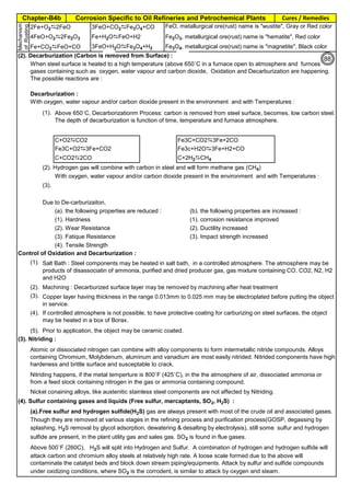 Chapter-B4b Corrosion Specific to Oil Refineries and Petrochemical Plants Cures / Remedies
By JGC Annamalai
2Fe+O2D2FeO 3FeO+CO2DFe3O4+CO FeO, metallurgical ore(rust) name is "wustite", Gray or Red color
4FeO+O2D2Fe2O3 Fe+H2ODFeO+H2 Fe2O3, metallurgical ore(rust) name is "hematite", Red color
Fe+CO2DFeO+CO 3FeO+H2ODFe3O4+H2 Fe3O4, metallurgical ore(rust) name is "magnetite", Black color
(2). Decarburization (Carbon is removed from Surface) :
Decarburization :
With oxygen, water vapour and/or carbon dioxide present in the environment and with Temperatures :
(1).
C+O2DCO2 Fe3C+CO2D3Fe+2CO
Fe3C+O2D3Fe+CO2 Fe3c+H2OD3Fe+H2+CO
C+CO2D2CO C+2H2DCH4
(2). Hydrogen gas will combine with carbon in steel and will form methane gas (CH4)
With oxygen, water vapour and/or carbon dioxide present in the environment and with Temperatures :
(3).
Due to De-carburizaiton,
(a). the following properties are reduced : (b). the following properties are increased :
(1). Hardness (1). corrosion resistance improved
(2). Wear Resistance (2). Ductility increased
(3). Fatique Resistance (3). Impact strength increased
(4). Tensile Strength
Control of Oxidation and Decarburization :
(1).
(2). Machining : Decarburized surface layer may be removed by machining after heat treatment
(3).
Co
(4).
(5). Prior to application, the object may be ceramic coated.
(3). Nitriding :
Nickel conaining alloys, like austenitic stainless steel components are not affected by Nitriding.
(4). Sulfur containing gases and liquids (Free sulfur, mercaptants, SO2, H2S) :
When steel surface is heated to a high temperature (above 650˚C in a furnace open to atmosphere and furnces
gases containing such as oxygen, water vapour and carbon dioxide, Oxidation and Decarburization are happening.
The possible reactions are :
Above 650˚C, Decarborizationm Process: carbon is removed from steel surface, becomes, low carbon steel.
The depth of decarburization is function of time, temperature and furnace atmosphere.
Salt Bath : Steel components may be heated in salt bath, in a controlled atmosphere. The atmosphere may be
products of disassociatin of ammonia, purified and dried producer gas, gas mixture containing CO, CO2, N2, H2
and H2O
Atomic or dissociated nitrogen can combine with alloy components to form intermetallic nitride compounds. Alloys
containing Chromium, Molybdenum, aluminum and vanadium are most easily nitrided. Nitrided components have high
hardeness and brittle surface and susceptable to crack.
Nitriding happens, if the metal temperture is 800˚F (425˚C), in the the atmosphere of air, dissociated ammonia or
from a feed stock containing nitrogen in the gas or ammonia containing compound.
(a).Free sulfur and hydrogen sulfide(H2S) gas are always present with most of the crude oil and associated gases.
Though they are removed at various stages in the refining process and purification process(GOSP, degassing by
splashing, H2S removal by glycol adsorption, dewatering & desalting by electrolysis), still some sulfur and hydrogen
sulfide are present, in the plant utility gas and sales gas. SO2 is found in flue gases.
Above 500˚F (260C), H2S will split into Hydrogen and Sulfur. A combination of hydrogen and hydrogen sulfide will
attack carbon and chromium alloy steels at relatively high rate. A loose scale formed due to the above will
contaminate the catalyst beds and block down stream piping/equipments. Attack by sulfur and sulfide compounds
under oxidizing conditions, where SO2 is the corrodent, is similar to attack by oxygen and steam.
Copper layer having thickness in the range 0.013mm to 0.025 mm may be electroplated before putting the object
in service.
If controlled atmosphere is not possible, to have protective coating for carburizing on steel surfaces, the object
may be heated in a box of Borax.
Mechanism
ofRusting
88
 